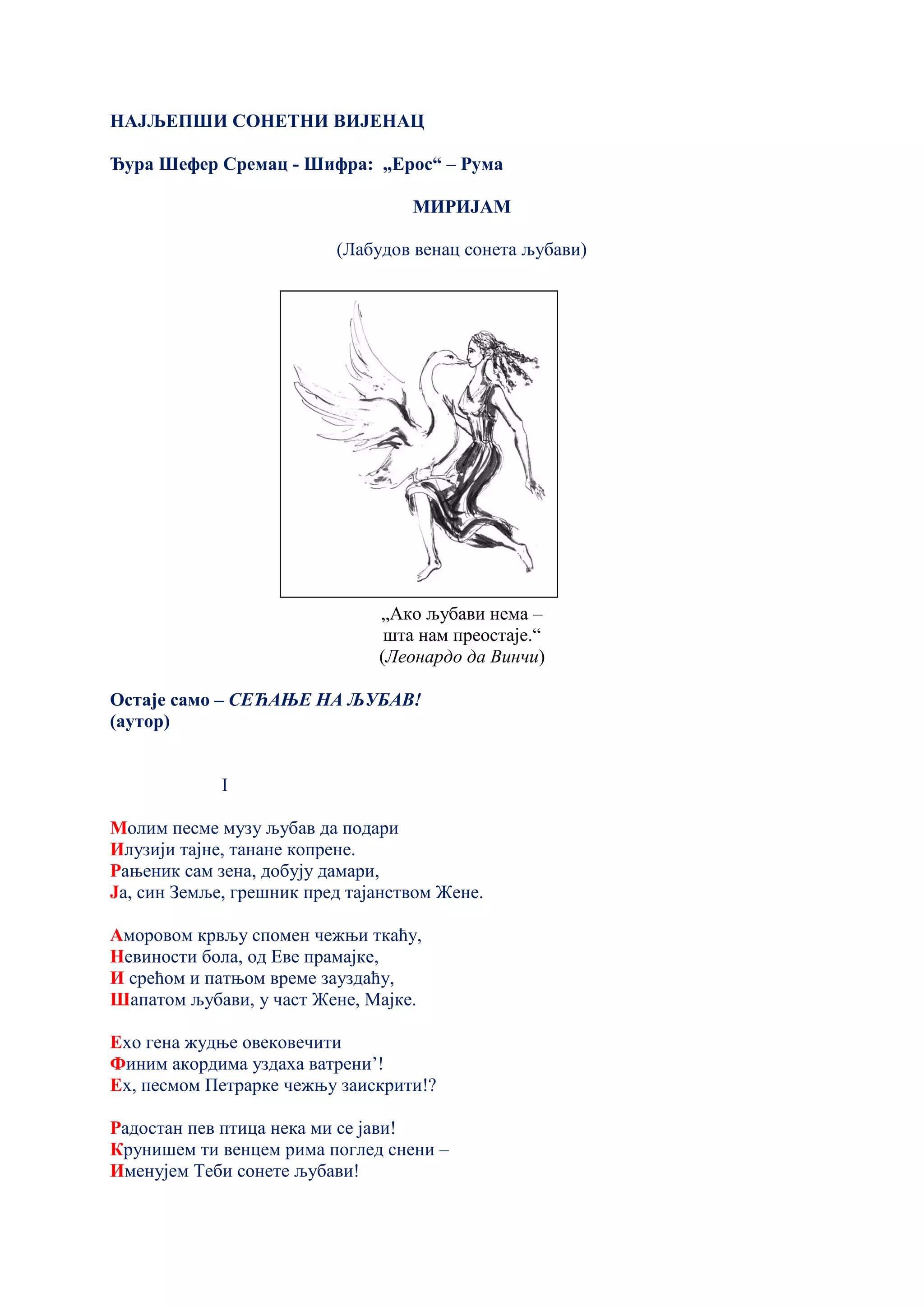 НАЈЉЕПШИ СОНЕТНИ ВИЈЕНАЦ
Ђура Шефер Сремац - Шифра: „Ерос“ – Рума
МИРИЈАМ
(Лабудов венац сонета љубави)
„Ако љубави нема –
шта нам преостаје.“
(Леонардо да Винчи)
Остаје само – СЕЋАЊЕ НА ЉУБАВ!
(аутор)
I
Молим песме музу љубав да подари
Илузији тајне, танане копрене.
Рањеник сам зена, добују дамари,
Ја, син Земље, грешник пред тајанством Жене.
Аморовом крвљу спомен чежњи ткаћу,
Невиности бола, од Еве прамајке,
И срећом и патњом време зауздаћу,
Шапатом љубави, у част Жене, Мајке.
Ехо гена жудње овековечити
Финим акордима уздаха ватрени’!
Ех, песмом Петрарке чежњу заискрити!?
Радостан пев птица нека ми се јави!
Крунишем ти венцем рима поглед снени –
Именујем Теби сонете љубави!
 