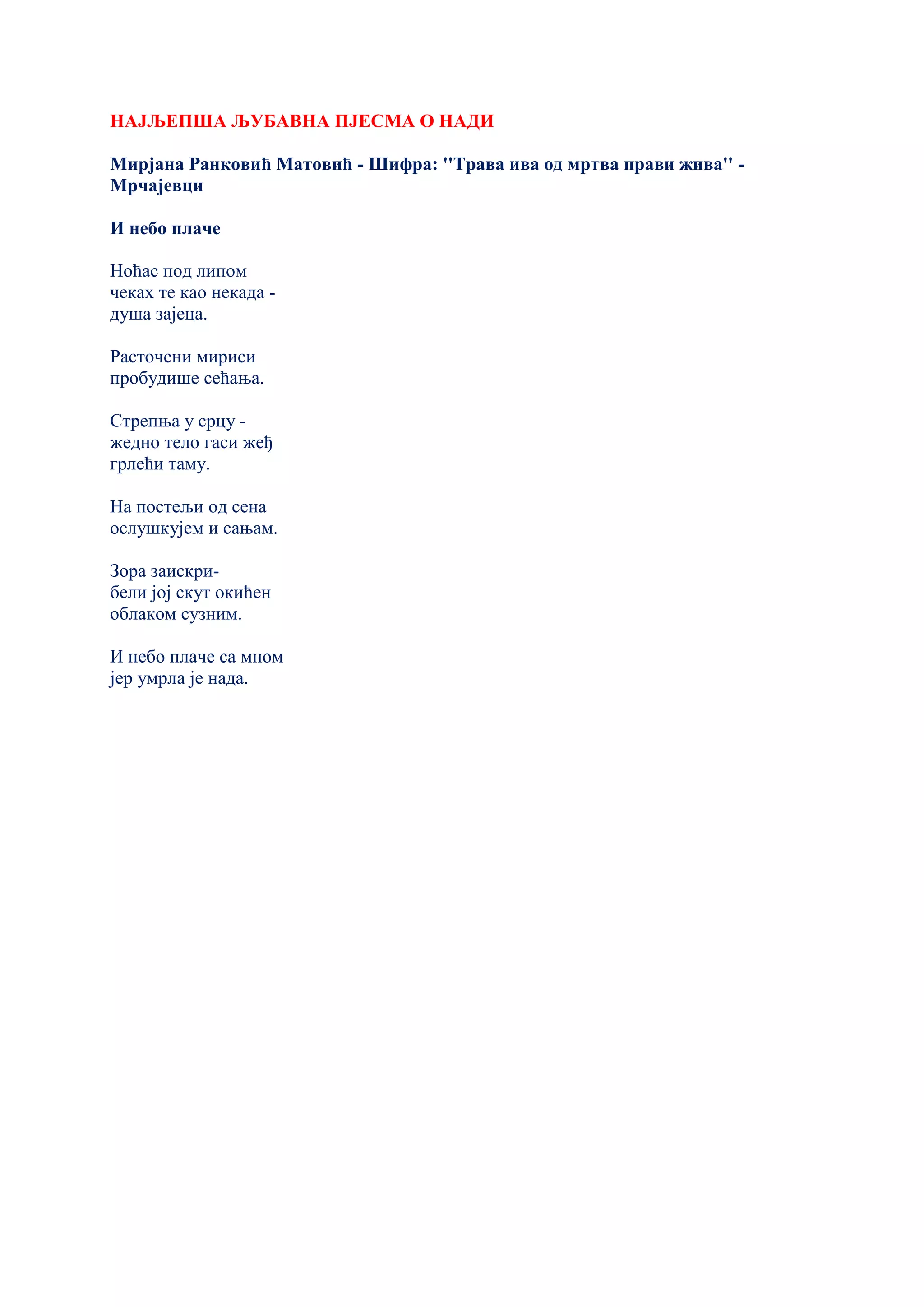НАЈЉЕПША ЉУБАВНА ПЈЕСМА О НАДИ
Мирјана Ранковић Матовић - Шифра: ''Трава ива од мртва прави жива'' -
Мрчајевци
И небо плаче
Ноћас под липом
чеках те као некада -
душа зајеца.
Расточени мириси
пробудише сећања.
Стрепња у срцу -
жедно тело гаси жеђ
грлећи таму.
На постељи од сена
ослушкујем и сањам.
Зора заискри-
бели јој скут окићен
облаком сузним.
И небо плаче са мном
јер умрла је нада.
 