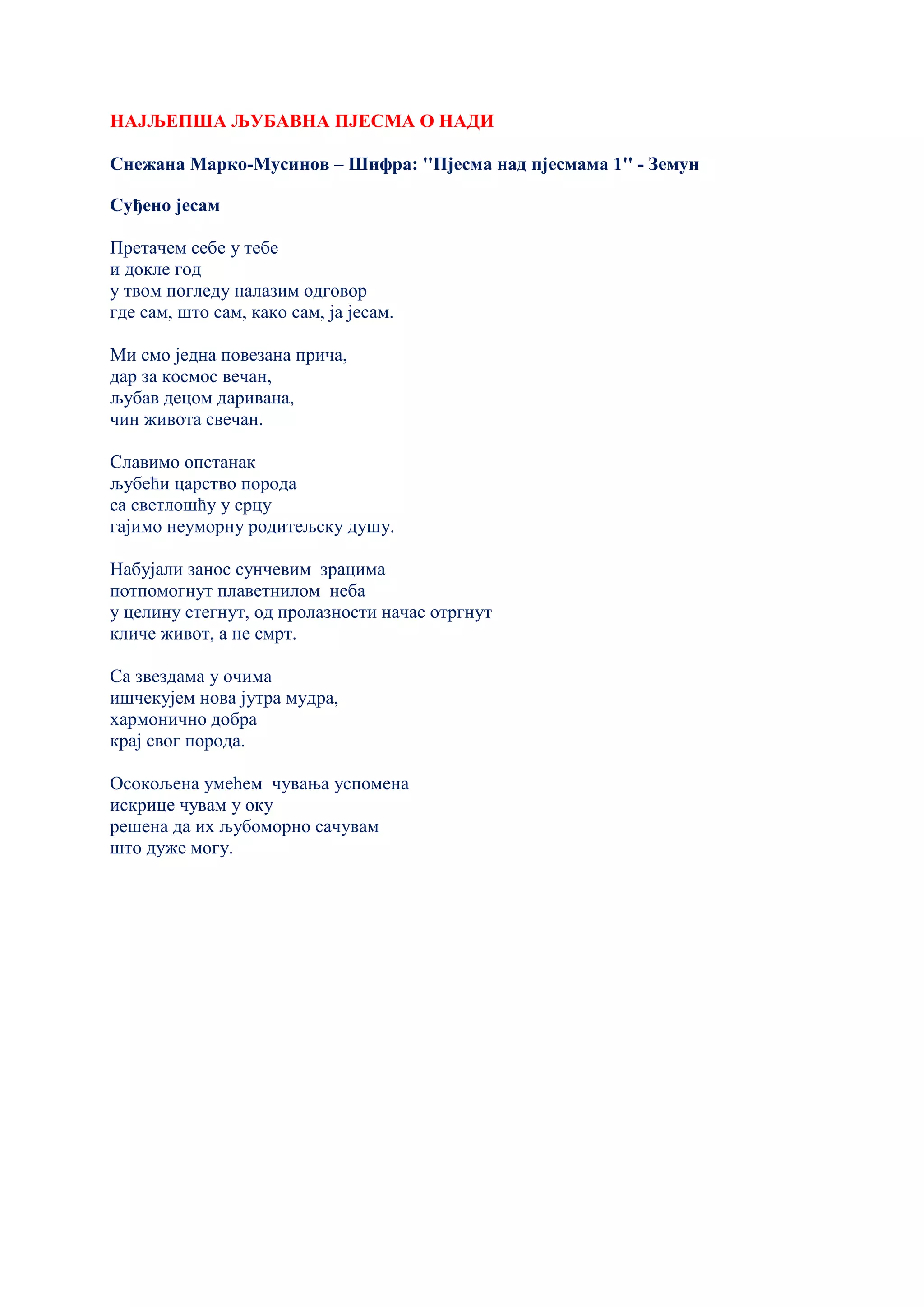 НАЈЉЕПША ЉУБАВНА ПЈЕСМА О НАДИ
Снежана Марко-Мусинов – Шифра: ''Пјесма над пјесмама 1'' - Земун
Суђено јесам
Претачем себе у тебе
и докле год
у твом погледу налазим одговор
где сам, што сам, како сам, ја јесам.
Ми смо једна повезана прича,
дар за космос вечан,
љубав децом даривана,
чин живота свечан.
Славимо опстанак
љубећи царство порода
са светлошћу у срцу
гајимо неуморну родитељску душу.
Набујали занос сунчевим зрацима
потпомогнут плаветнилом неба
у целину стегнут, од пролазности начас отргнут
кличе живот, а не смрт.
Са звездама у очима
ишчекујем нова јутра мудра,
хармонично добра
крај свог порода.
Осокољена умећем чувања успомена
искрице чувам у оку
решена да их љубоморно сачувам
што дуже могу.
 
