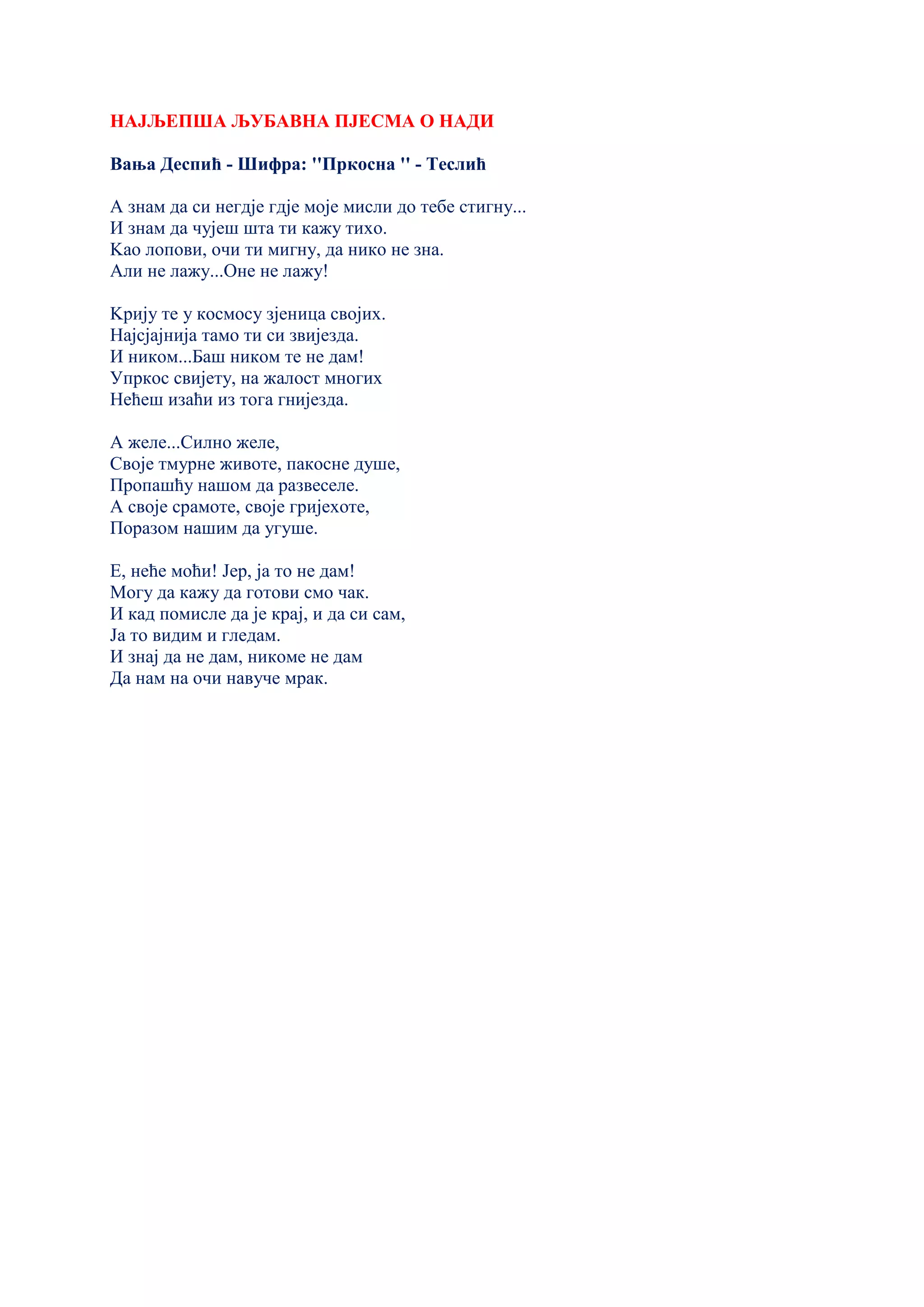НАЈЉЕПША ЉУБАВНА ПЈЕСМА О НАДИ
Вања Деспић - Шифра: ''Пркосна '' - Теслић
А знам да си негдје гдје моје мисли до тебе стигну...
И знам да чујеш шта ти кажу тихо.
Kао лопови, очи ти мигну, да нико не зна.
Али не лажу...Оне не лажу!
Kрију те у космосу зјеница својих.
Најсјајнија тамо ти си звијезда.
И ником...Баш ником те не дам!
Упркос свијету, на жалост многих
Нећеш изаћи из тога гнијезда.
А желе...Силно желе,
Своје тмурне животе, пакосне душе,
Пропашћу нашом да развеселе.
А своје срамоте, своје гријехоте,
Поразом нашим да угуше.
Е, неће моћи! Јер, ја то не дам!
Могу да кажу да готови смо чак.
И кад помисле да је крај, и да си сам,
Ја то видим и гледам.
И знај да не дам, никоме не дам
Да нам на очи навуче мрак.
 