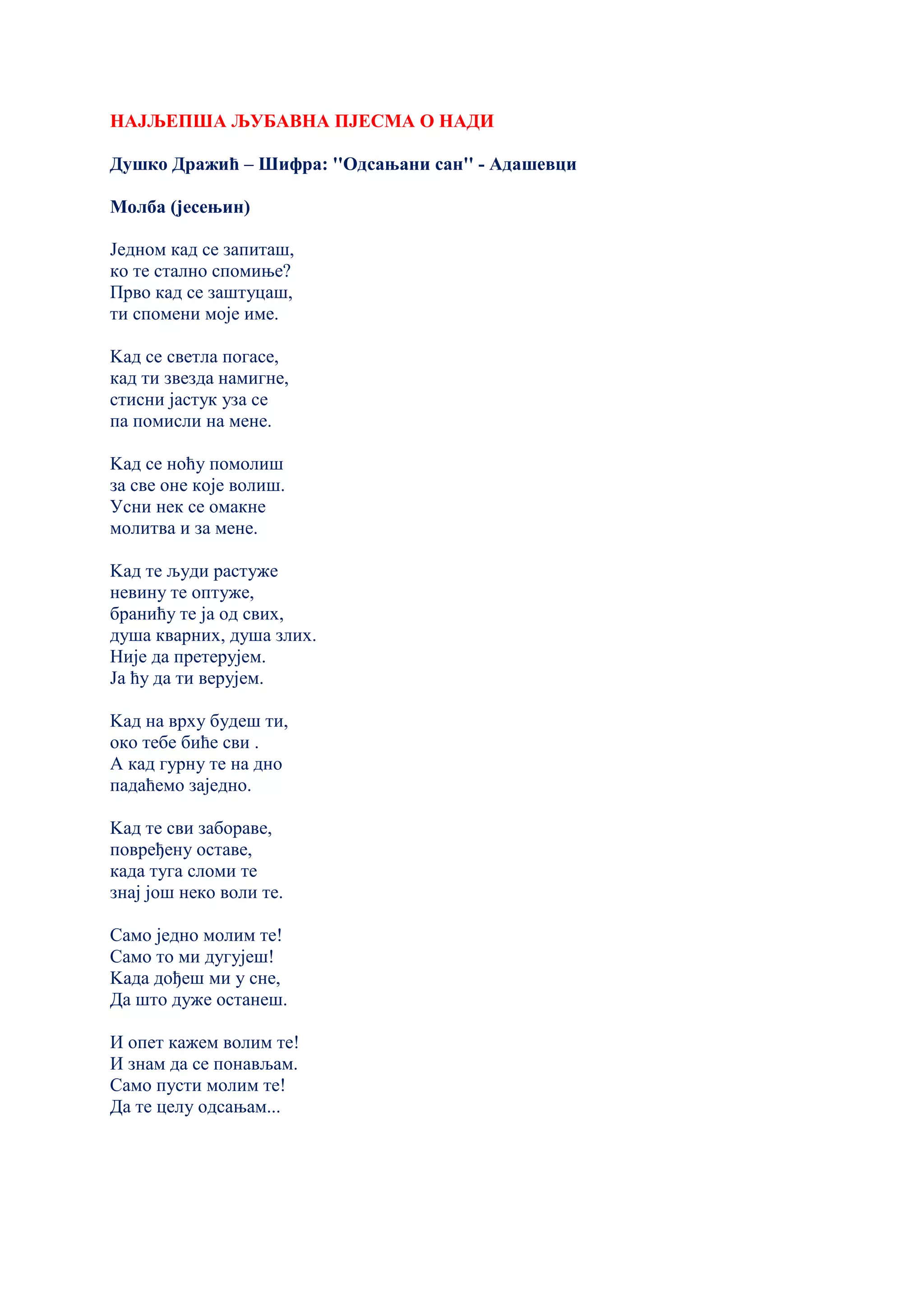 НАЈЉЕПША ЉУБАВНА ПЈЕСМА О НАДИ
Душко Дражић – Шифра: ''Одсањани сан'' - Адашевци
Молба (јесењин)
Једном кад се запиташ,
ко те стално спомиње?
Прво кад се заштуцаш,
ти спомени моје име.
Kад се светла погасе,
кад ти звезда намигне,
стисни јастук уза се
па помисли на мене.
Kад се ноћу помолиш
за све оне које волиш.
Усни нек се омакне
молитва и за мене.
Kад те људи растуже
невину те оптуже,
бранићу те ја од свих,
душа кварних, душа злих.
Није да претерујем.
Ја ћу да ти верујем.
Kад на врху будеш ти,
око тебе биће сви .
А кад гурну те на дно
падаћемо заједно.
Kад те сви забораве,
повређену оставе,
када туга сломи те
знај још неко воли те.
Само једно молим те!
Само то ми дугујеш!
Kада дођеш ми у сне,
Да што дуже останеш.
И опет кажем волим те!
И знам да се понављам.
Само пусти молим те!
Да те целу одсањам...
 