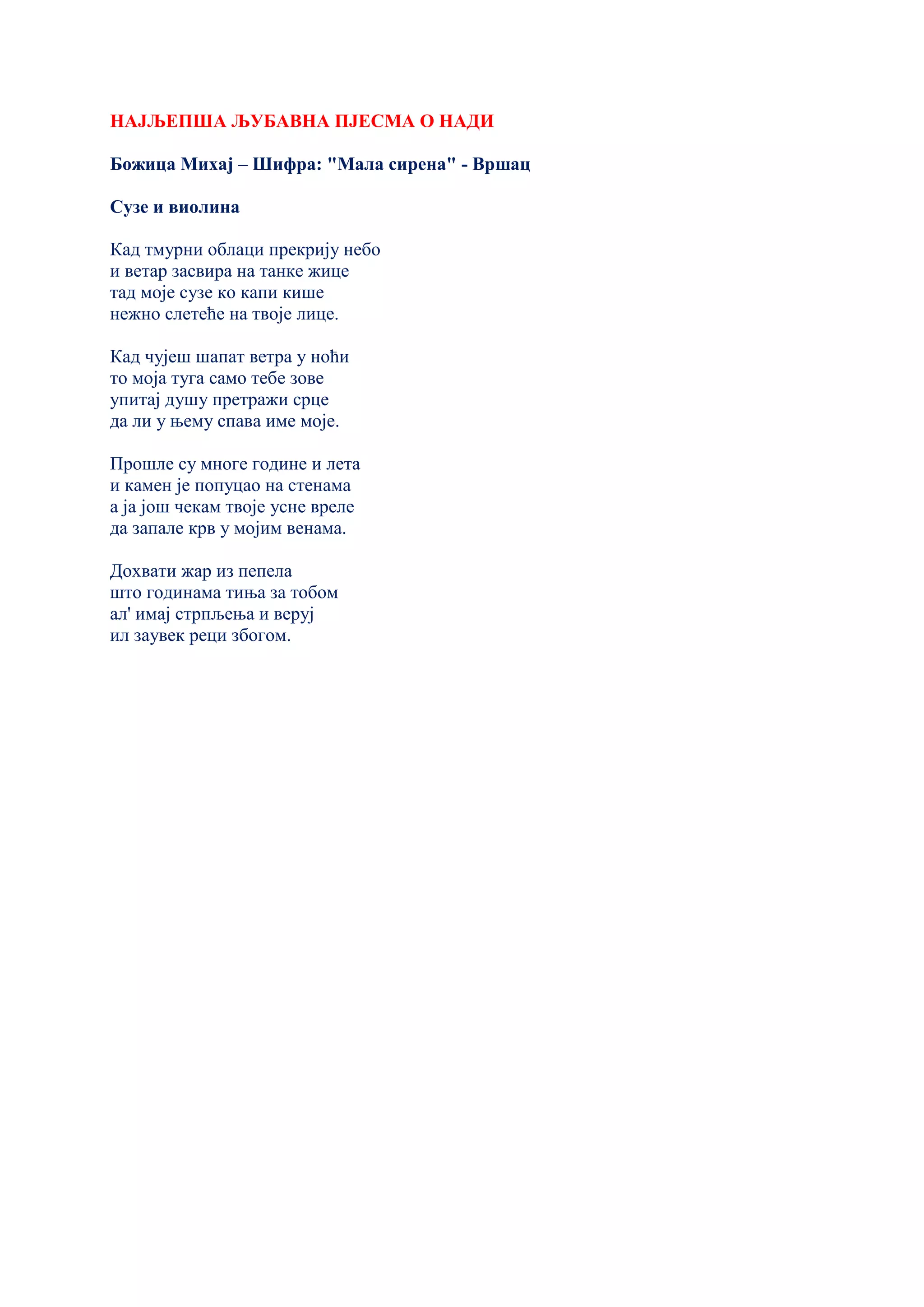 НАЈЉЕПША ЉУБАВНА ПЈЕСМА О НАДИ
Божица Михај – Шифра: "Мала сирена" - Вршац
Сузе и виолина
Кад тмурни облаци прекрију небо
и ветар засвира на танке жице
тад моје сузе ко капи кише
нежно слетеће на твоје лице.
Кад чујеш шапат ветра у ноћи
то моја туга само тебе зове
упитај душу претражи срце
да ли у њему спава име моје.
Прошле су многе године и лета
и камен је попуцао на стенама
а ја још чекам твоје усне вреле
да запале крв у мојим венама.
Дохвати жар из пепела
што годинама тиња за тобом
ал' имај стрпљења и веруј
ил заувек реци збогом.
 