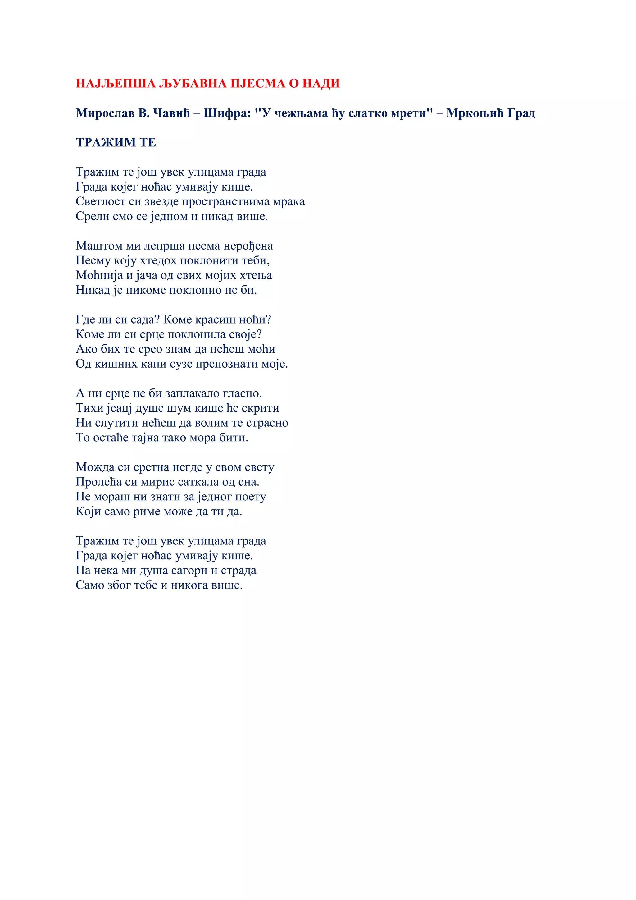 НАЈЉЕПША ЉУБАВНА ПЈЕСМА О НАДИ
Мирослав В. Чавић – Шифра: ''У чежњама ћу слатко мрети'' – Мркоњић Град
ТРАЖИМ ТЕ
Тражим те још увек улицама града
Града којег ноћас умивају кише.
Светлост си звезде пространствима мрака
Срели смо се једном и никад више.
Маштом ми лепрша песма нерођена
Песму коју хтедох поклонити теби,
Моћнија и јача од свих мојих хтења
Никад је никоме поклонио не би.
Где ли си сада? Коме красиш ноћи?
Коме ли си срце поклонила своје?
Ако бих те срео знам да нећеш моћи
Од кишних капи сузе препознати моје.
А ни срце не би заплакало гласно.
Тихи јеацј душе шум кише ће скрити
Ни слутити нећеш да волим те страсно
То остаће тајна тако мора бити.
Можда си сретна негде у свом свету
Пролећа си мирис саткала од сна.
Не мораш ни знати за једног поету
Који само риме може да ти да.
Тражим те још увек улицама града
Града којег ноћас умивају кише.
Па нека ми душа сагори и страда
Само због тебе и никога више.
 
