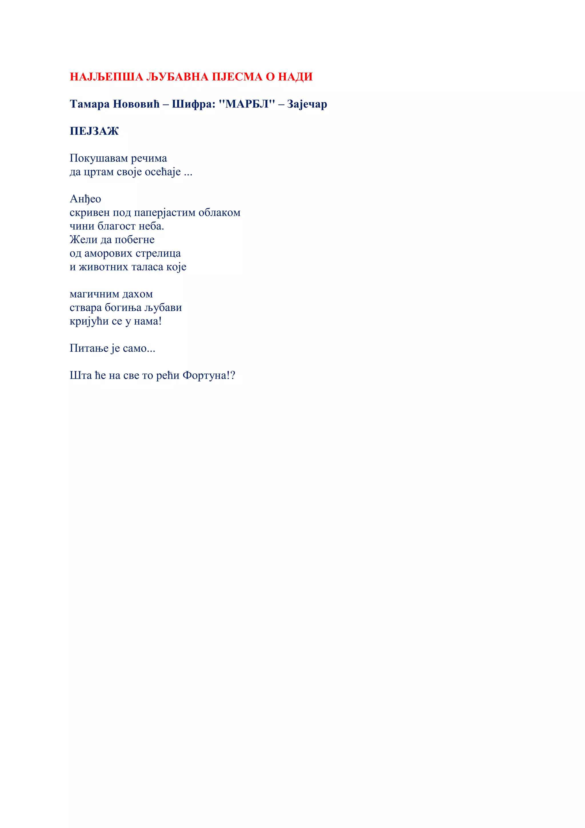 НАЈЉЕПША ЉУБАВНА ПЈЕСМА О НАДИ
Тамара Нововић – Шифра: ''МАРБЛ'' – Зајечар
ПЕЈЗАЖ
Покушавам речима
да цртам своје осећаје ...
Анђео
скривен под паперјастим облаком
чини благост неба.
Жели да побегне
од аморових стрелица
и животних таласа које
магичним дахом
ствара богиња љубави
кријући се у нама!
Питање је само...
Шта ће на све то рећи Фортуна!?
 