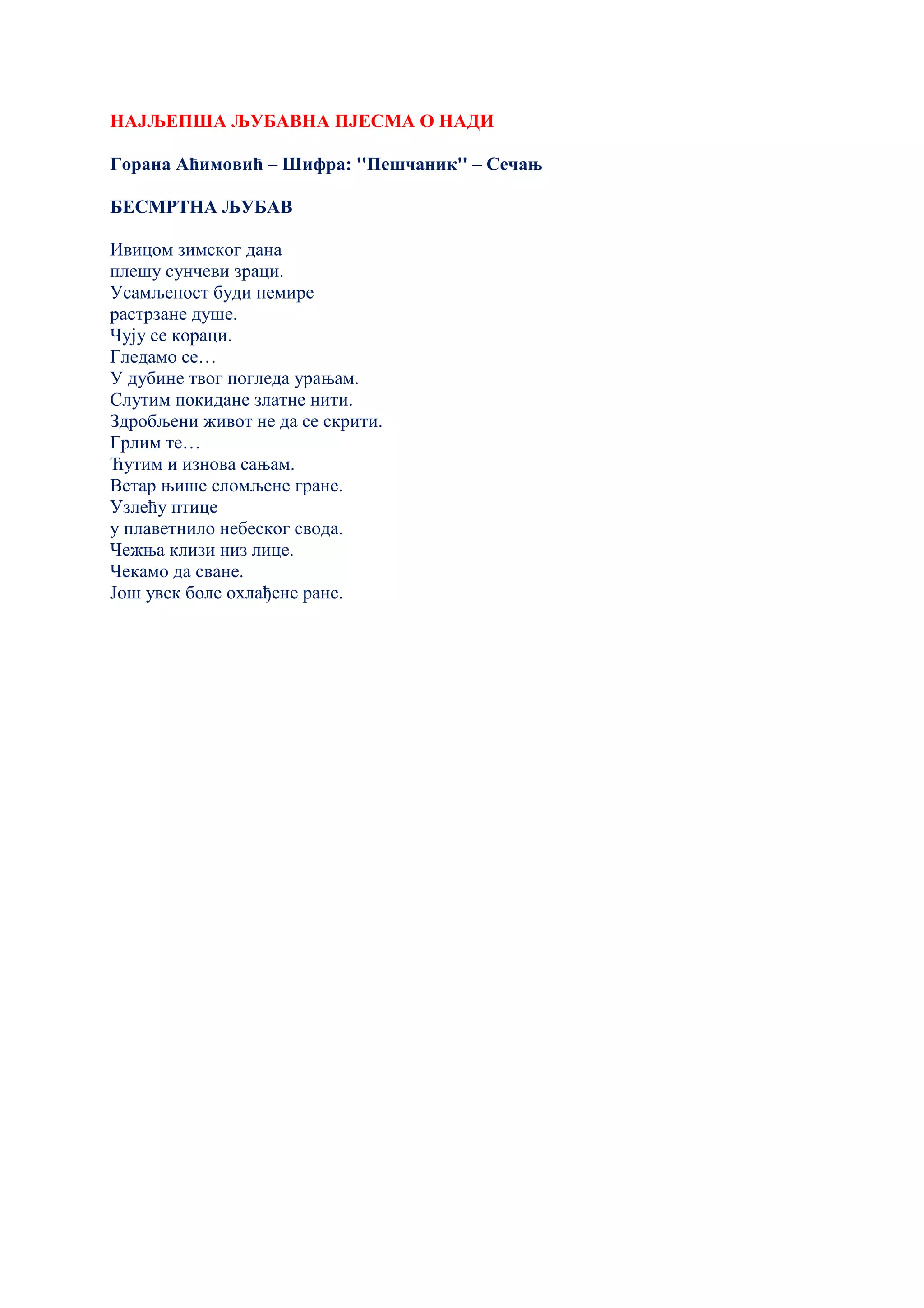 НАЈЉЕПША ЉУБАВНА ПЈЕСМА О НАДИ
Горана Аћимовић – Шифра: ''Пешчаник'' – Сечањ
БЕСМРТНА ЉУБАВ
Ивицом зимског дана
плешу сунчеви зраци.
Усамљеност буди немире
растрзане душе.
Чују се кораци.
Гледамо се…
У дубине твог погледа урањам.
Слутим покидане златне нити.
Здробљени живот не да се скрити.
Грлим те…
Ћутим и изнова сањам.
Ветар њише сломљене гране.
Узлећу птице
у плаветнило небеског свода.
Чежња клизи низ лице.
Чекамо да сване.
Још увек боле охлађене ране.
 