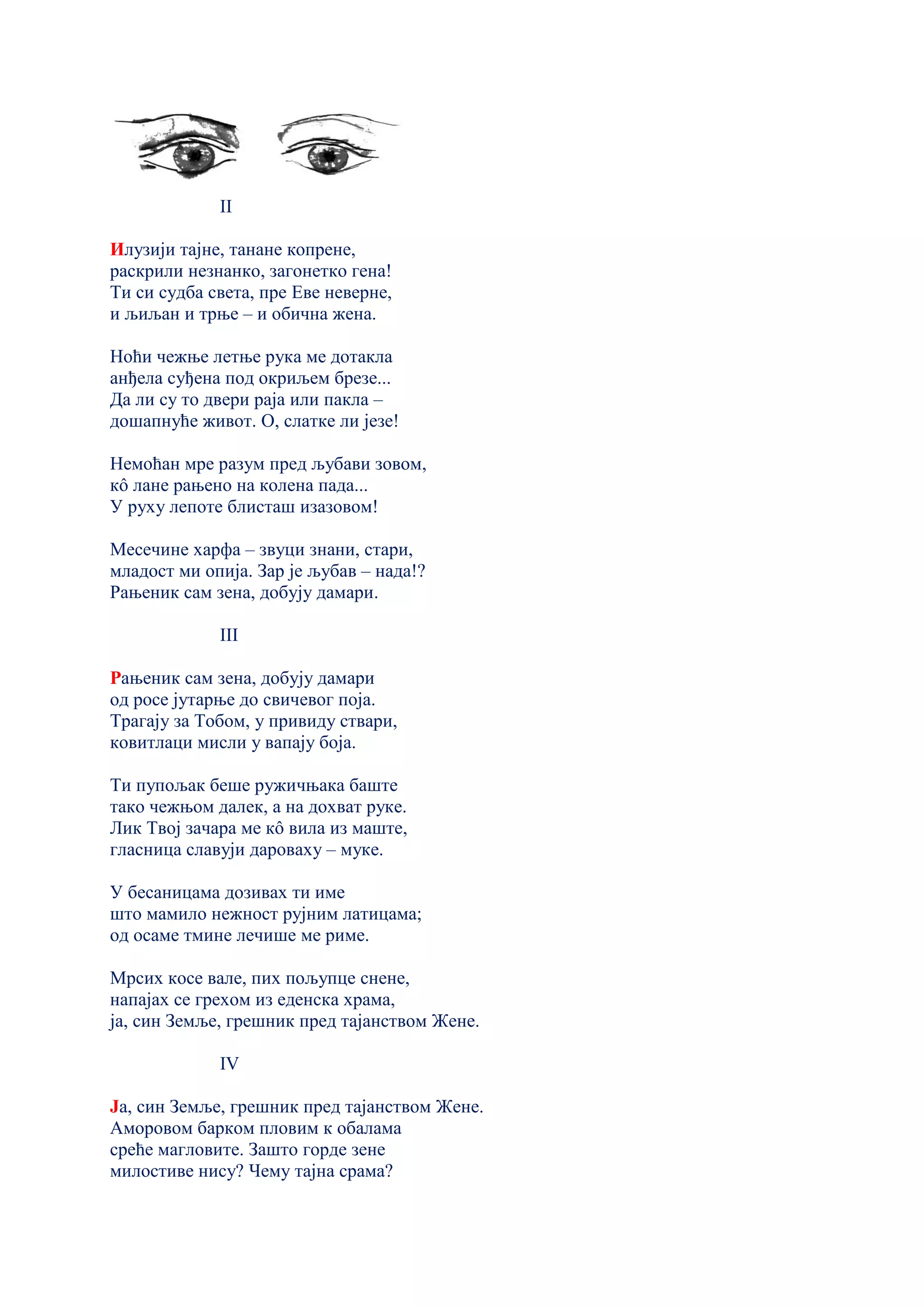 II
Илузији тајне, танане копрене,
раскрили незнанко, загонетко гена!
Ти си судба света, пре Еве неверне,
и љиљан и трње – и обична жена.
Ноћи чежње летње рука ме дотакла
анђела суђена под окриљем брезе...
Да ли су то двери раја или пакла –
дошапнуће живот. О, слатке ли језе!
Немоћан мре разум пред љубави зовом,
кô лане рањено на колена пада...
У руху лепоте блисташ изазовом!
Месечине харфа – звуци знани, стари,
младост ми опија. Зар је љубав – нада!?
Рањеник сам зена, добују дамари.
III
Рањеник сам зена, добују дамари
од росе јутарње до свичевог поја.
Трагају за Тобом, у привиду ствари,
ковитлаци мисли у вапају боја.
Ти пупољак беше ружичњака баште
тако чежњом далек, а на дохват руке.
Лик Твој зачара ме кô вила из маште,
гласница славуји дароваху – муке.
У бесаницама дозивах ти име
што мамило нежност рујним латицама;
од осаме тмине лечише ме риме.
Мрсих косе вале, пих пољупце снене,
напајах се грехом из еденскa храма,
ја, син Земље, грешник пред тајанством Жене.
IV
Ја, син Земље, грешник пред тајанством Жене.
Аморовом барком пловим к обалама
среће магловите. Зашто горде зене
милостиве нису? Чему тајна срама?
 