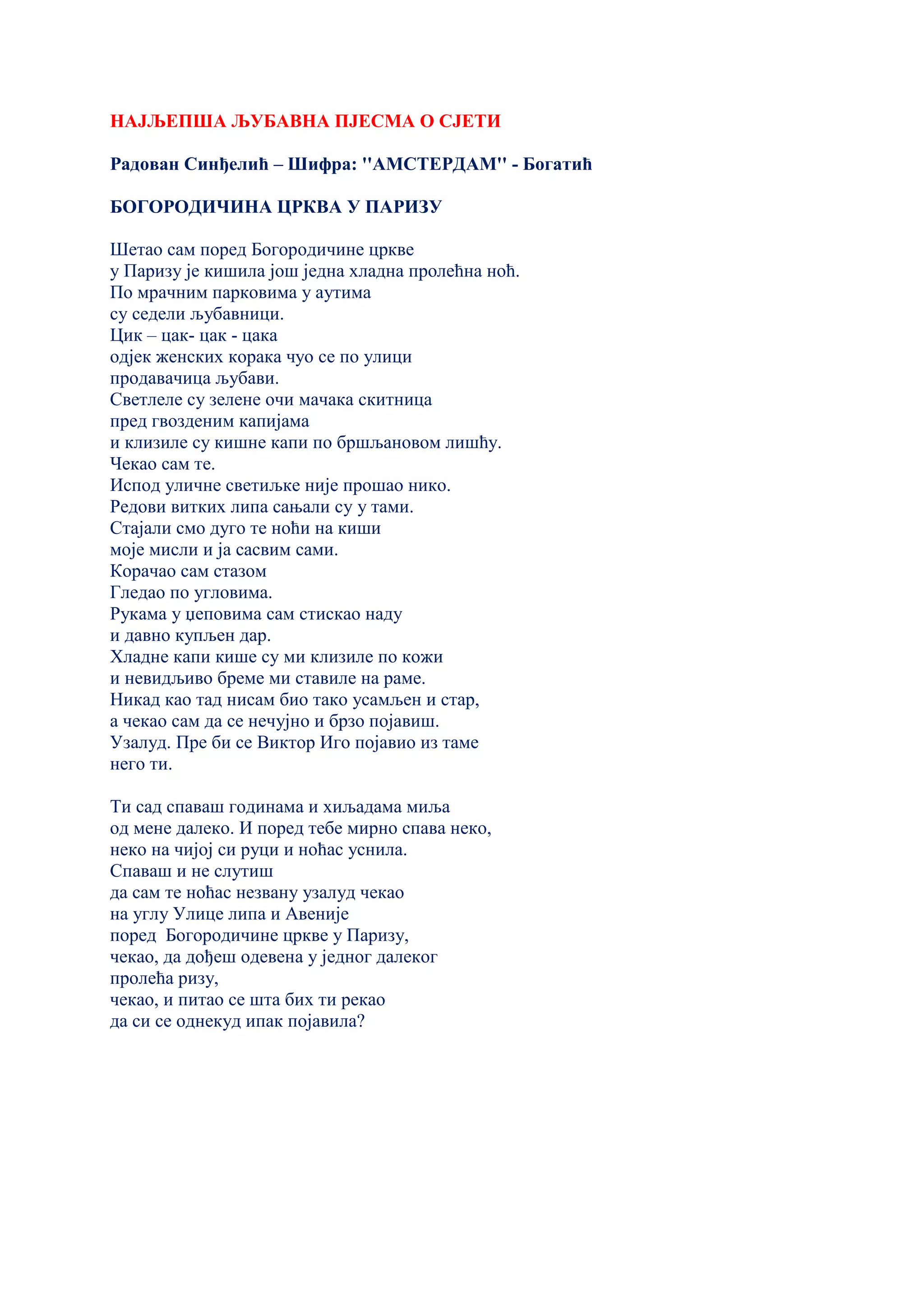 НАЈЉЕПША ЉУБАВНА ПЈЕСМА О СЈЕТИ
Радован Синђелић – Шифра: ''AМСТЕРДАМ'' - Богатић
БОГОРОДИЧИНА ЦРКВА У ПАРИЗУ
Шетао сам поред Богородичине цркве
у Паризу је кишила још једна хладна пролећна ноћ.
По мрачним парковима у аутима
су седели љубавници.
Цик – цак- цак - цака
одјек женских корака чуо се по улици
продавачица љубави.
Светлеле су зелене очи мачака скитница
пред гвозденим капијама
и клизиле су кишне капи по бршљановом лишћу.
Чекао сам те.
Испод уличне светиљке није прошао нико.
Редови витких липа сањали су у тами.
Стајали смо дуго те ноћи на киши
моје мисли и ја сасвим сами.
Корачао сам стазом
Гледао по угловима.
Рукама у џеповима сам стискао наду
и давно купљен дар.
Хладне капи кише су ми клизиле по кожи
и невидљиво бреме ми ставиле на раме.
Никад као тад нисам био тако усамљен и стар,
а чекао сам да се нечујно и брзо појавиш.
Узалуд. Пре би се Виктор Иго појавио из таме
него ти.
Ти сад спаваш годинама и хиљадама миља
од мене далеко. И поред тебе мирно спава неко,
неко на чијој си руци и ноћас уснила.
Спаваш и не слутиш
да сам те ноћас незвану узалуд чекао
на углу Улице липа и Авеније
поред Богородичине цркве у Паризу,
чекао, да дођеш одевена у једног далеког
пролећа ризу,
чекао, и питао се шта бих ти рекао
да си се однекуд ипак појавила?
 