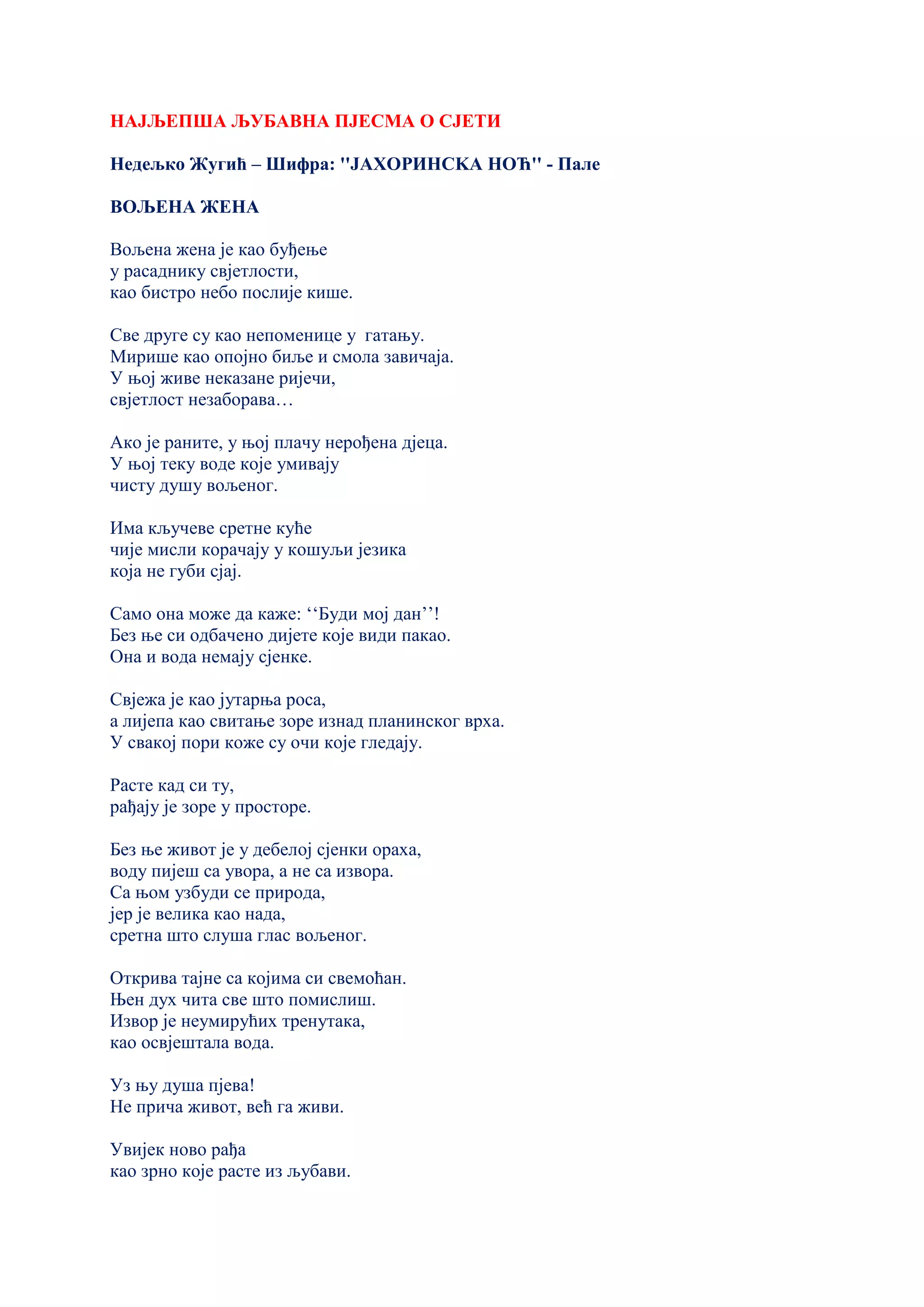 НАЈЉЕПША ЉУБАВНА ПЈЕСМА О СЈЕТИ
Недељко Жугић – Шифра: ''ЈАХОРИНСKА НОЋ'' - Пале
ВОЉЕНА ЖЕНА
Вољена жена је као буђење
у расаднику свјетлости,
као бистро небо послије кише.
Све друге су као непоменице у гатању.
Мирише као опојно биље и смола завичаја.
У њој живе неказане ријечи,
свјетлост незаборава…
Ако је раните, у њој плачу нерођена дјеца.
У њој теку воде које умивају
чисту душу вољеног.
Има кључеве сретне куће
чије мисли корачају у кошуљи језика
која не губи сјај.
Само она може да каже: ‘‘Буди мој дан’’!
Без ње си одбачено дијете које види пакао.
Она и вода немају сјенке.
Свјежа је као јутарња роса,
а лијепа као свитање зоре изнад планинског врха.
У свакој пори коже су очи које гледају.
Расте кад си ту,
рађају је зоре у просторе.
Без ње живот је у дебелој сјенки ораха,
воду пијеш са увора, а не са извора.
Са њом узбуди се природа,
јер је велика као нада,
сретна што слуша глас вољеног.
Открива тајне са којима си свемоћан.
Њен дух чита све што помислиш.
Извор је неумирућих тренутака,
као освјештала вода.
Уз њу душа пјева!
Не прича живот, већ га живи.
Увијек ново рађа
као зрно које расте из љубави.
 