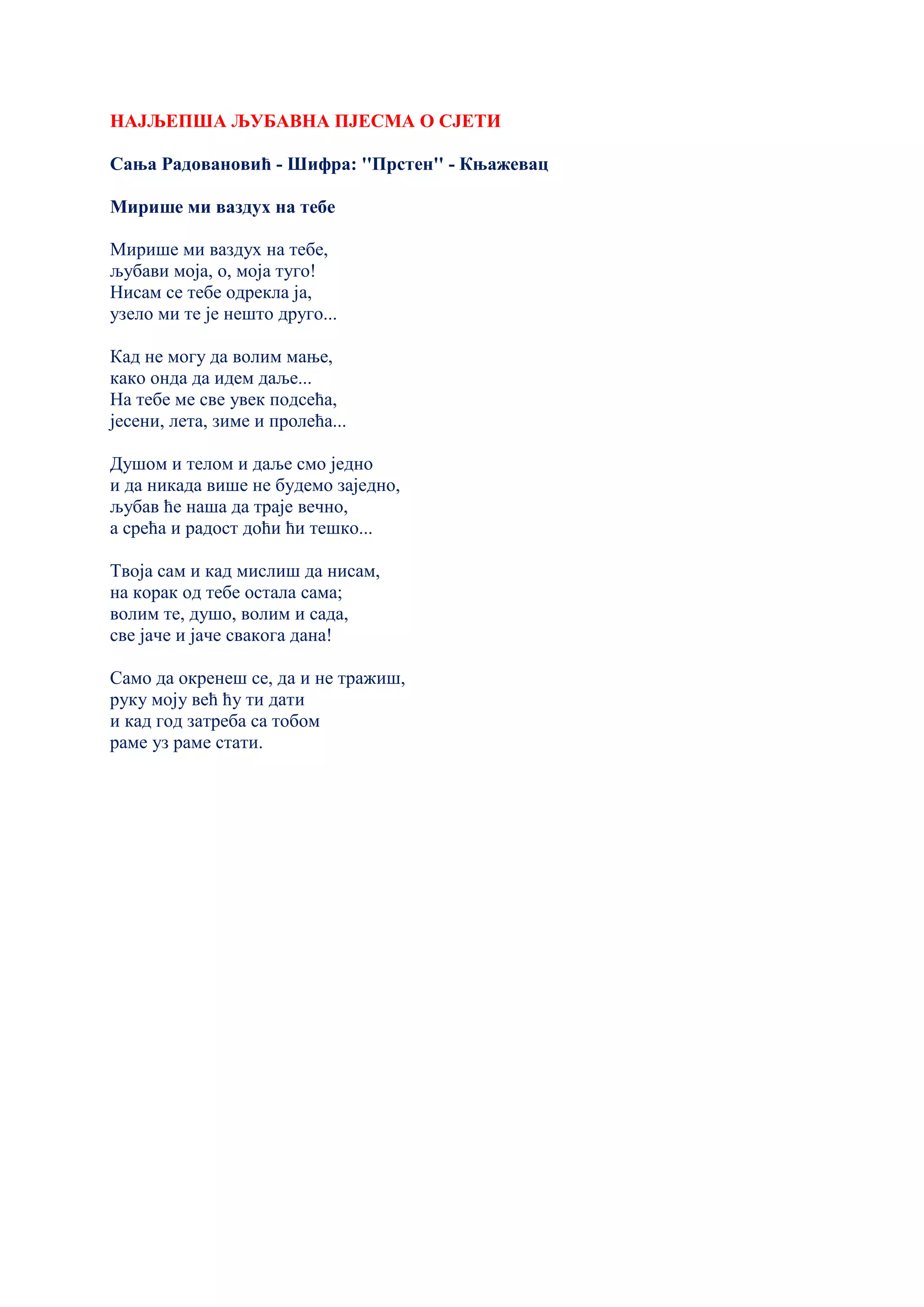 НАЈЉЕПША ЉУБАВНА ПЈЕСМА О СЈЕТИ
Сања Радовановић - Шифра: ''Прстен'' - Књажевац
Мирише ми ваздух на тебе
Мирише ми ваздух на тебе,
љубави моја, о, моја туго!
Нисам се тебе одрекла ја,
узело ми те је нешто друго...
Кад не могу да волим мање,
како онда да идем даље...
На тебе ме све увек подсећа,
јесени, лета, зиме и пролећа...
Душом и телом и даље смо једно
и да никада више не будемо заједно,
љубав ће наша да траје вечно,
а срећа и радост доћи ћи тешко...
Твоја сам и кад мислиш да нисам,
на корак од тебе остала сама;
волим те, душо, волим и сада,
све јаче и јаче свакога дана!
Само да окренеш се, да и не тражиш,
руку моју већ ћу ти дати
и кад год затреба са тобом
раме уз раме стати.
 
