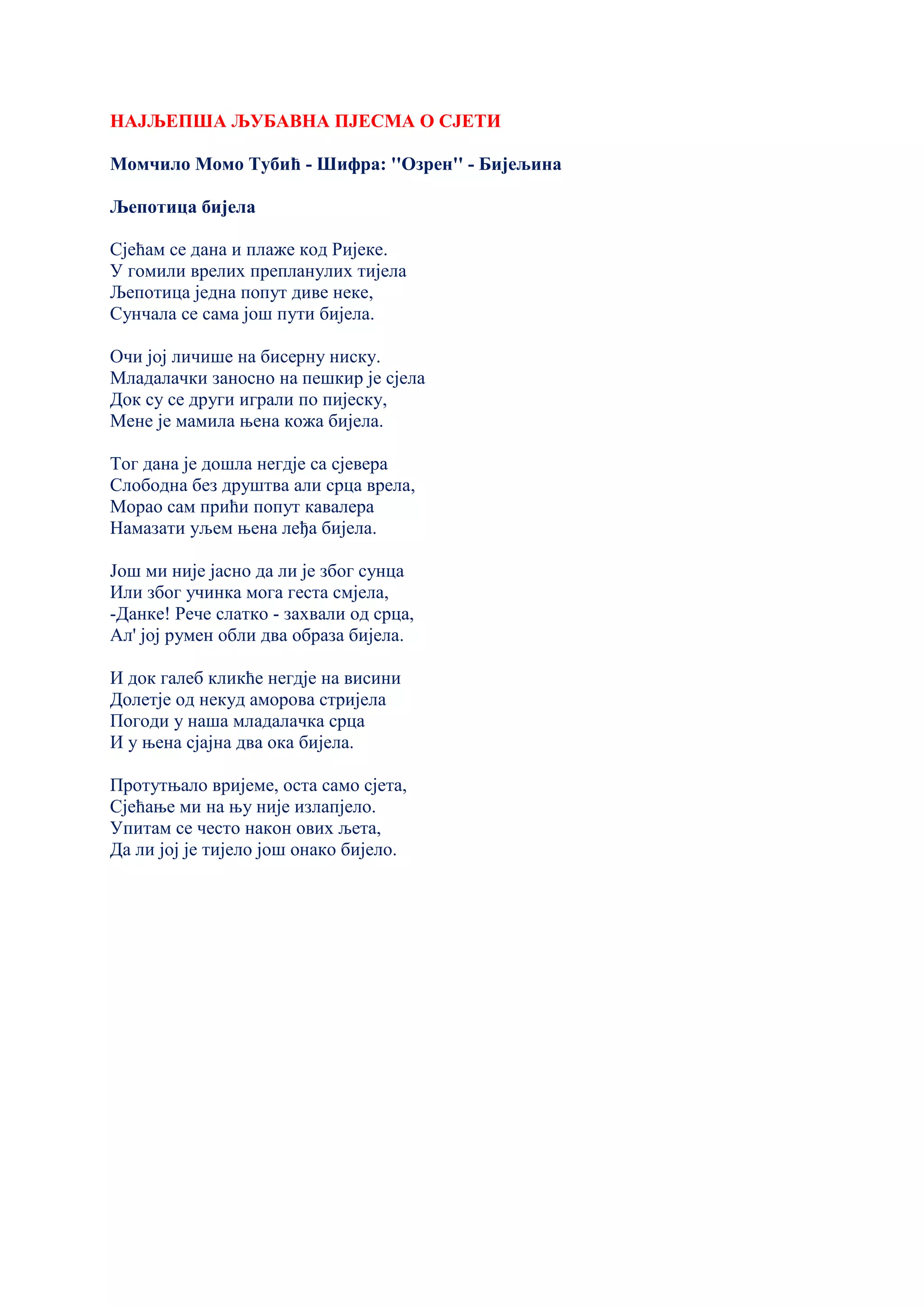 НАЈЉЕПША ЉУБАВНА ПЈЕСМА О СЈЕТИ
Момчило Момо Тубић - Шифра: ''Озрен'' - Бијељина
Љепотица бијела
Сјећам се дана и плаже код Ријеке.
У гомили врелих препланулих тијела
Љепотица једна попут диве неке,
Сунчала се сама још пути бијела.
Очи јој личише на бисерну ниску.
Младалачки заносно на пешкир је сјела
Док су се други играли по пијеску,
Мене је мамила њена кожа бијела.
Тог дана је дошла негдје са сјевера
Слободна без друштва али срца врела,
Морао сам прићи попут кавалера
Намазати уљем њена леђа бијела.
Још ми није јасно да ли је због сунца
Или због учинка мога геста смјела,
-Данке! Рече слатко - захвали од срца,
Ал' јој румен обли два образа бијела.
И док галеб кликће негдје на висини
Долетје од некуд аморова стријела
Погоди у наша младалачка срца
И у њена сјајна два ока бијела.
Протутњало вријеме, оста само сјета,
Сјећање ми на њу није излапјело.
Упитам се често након ових љета,
Да ли јој је тијело још онако бијело.
 