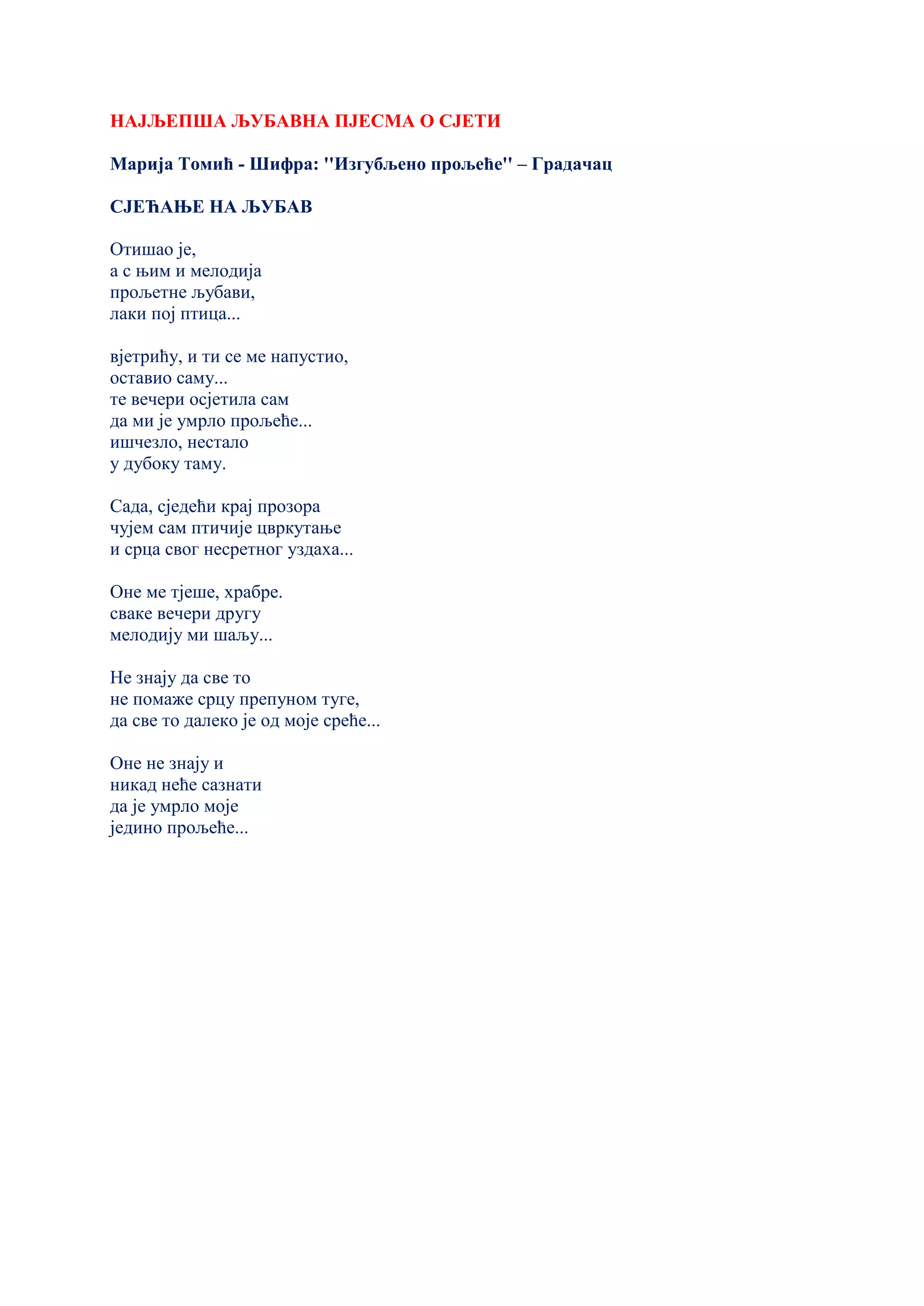 НАЈЉЕПША ЉУБАВНА ПЈЕСМА О СЈЕТИ
Марија Томић - Шифра: ''Изгубљено прољеће'' – Градачац
СЈЕЋАЊЕ НА ЉУБАВ
Отишао је,
а с њим и мелодија
прољетне љубави,
лаки пој птица...
вјетрићу, и ти се ме напустио,
оставио саму...
те вечери осјетила сам
да ми је умрло прољеће...
ишчезло, нестало
у дубоку таму.
Сада, сједећи крај прозора
чујем сам птичије цвркутање
и срца свог несретног уздаха...
Оне ме тјеше, храбре.
сваке вечери другу
мелодију ми шаљу...
Не знају да све то
не помаже срцу препуном туге,
да све то далеко је од моје среће...
Оне не знају и
никад неће сазнати
да је умрло моје
једино прољеће...
 