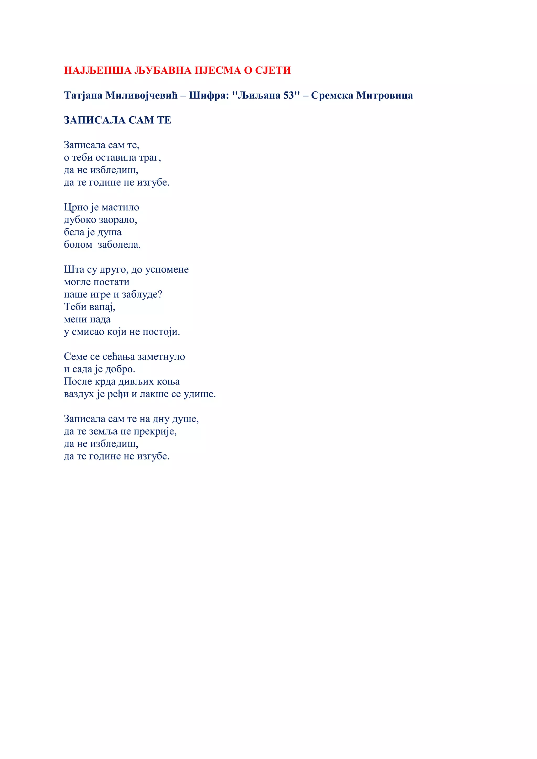 НАЈЉЕПША ЉУБАВНА ПЈЕСМА О СЈЕТИ
Татјана Миливојчевић – Шифра: ''Љиљана 53'' – Сремска Митровица
ЗАПИСАЛА САМ ТЕ
Записала сам те,
о теби оставила траг,
да не избледиш,
да те године не изгубе.
Црно је мастило
дубоко заорало,
бела је душа
болом заболела.
Шта су друго, до успомене
могле постати
наше игре и заблуде?
Теби вапај,
мени нада
у смисао који не постоји.
Семе се сећања заметнуло
и сада је добро.
После крда дивљих коња
ваздух је ређи и лакше се удише.
Записала сам те на дну душе,
да те земља не прекрије,
да не избледиш,
да те године не изгубе.
 