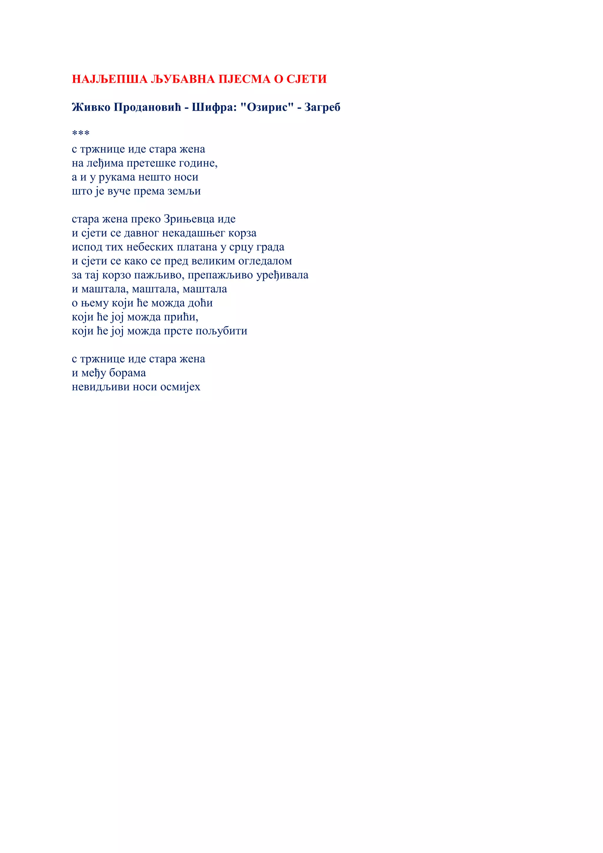 НАЈЉЕПША ЉУБАВНА ПЈЕСМА О СЈЕТИ
Живко Продановић - Шифра: "Озирис" - Загреб
***
с тржнице иде стара жена
на леђима претешке године,
а и у рукама нешто носи
што је вуче према земљи
стара жена преко Зрињевца иде
и сјети се давног некадашњег корза
испод тих небеских платана у срцу града
и сјети се како се пред великим огледалом
за тај корзо пажљиво, препажљиво уређивала
и маштала, маштала, маштала
о њему који ће можда доћи
који ће јој можда прићи,
који ће јој можда прсте пољубити
с тржнице иде стара жена
и међу борама
невидљиви носи осмијех
 