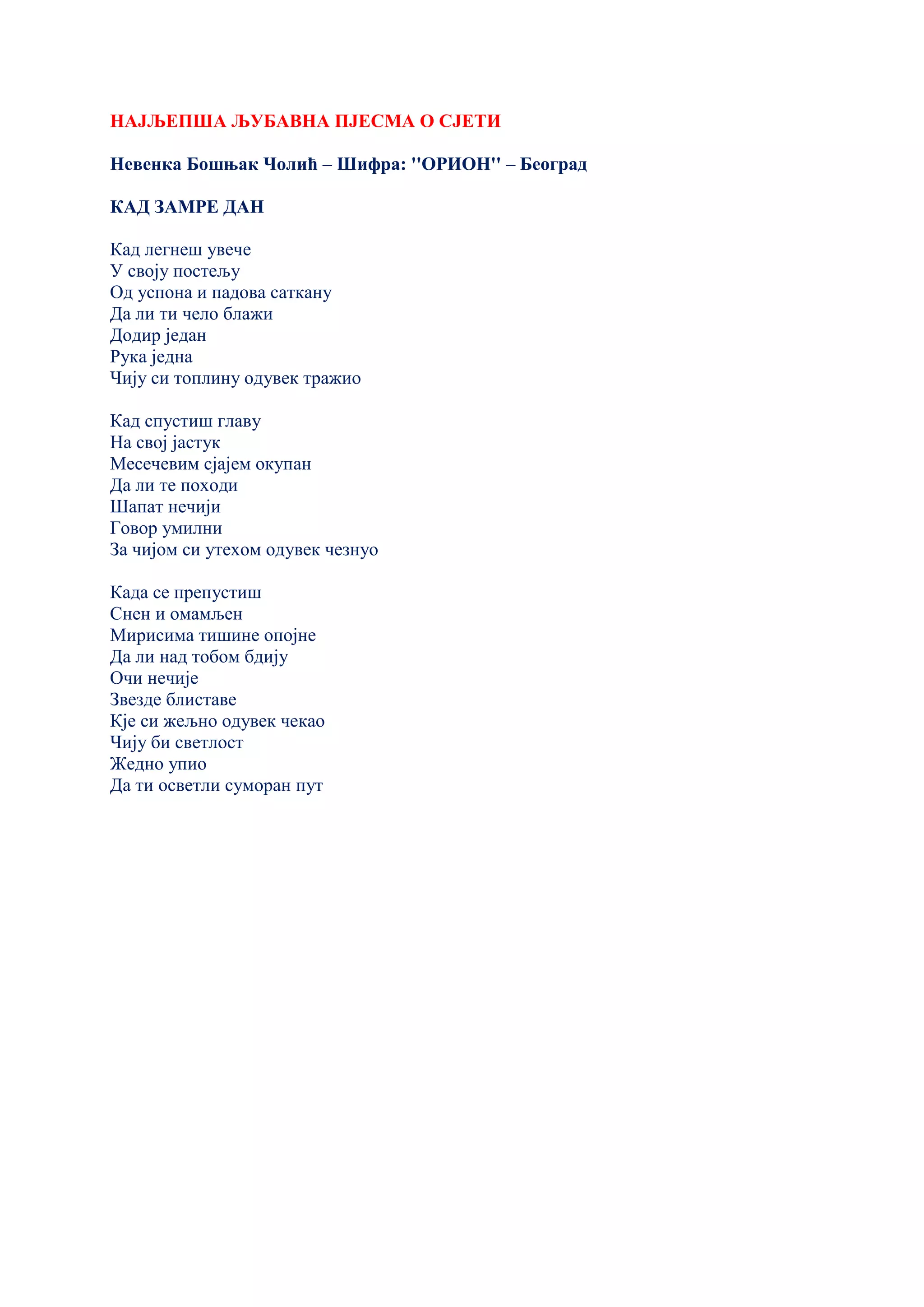 НАЈЉЕПША ЉУБАВНА ПЈЕСМА О СЈЕТИ
Невенка Бошњак Чолић – Шифра: ''ОРИОН'' – Београд
КАД ЗАМРЕ ДАН
Кад легнеш увече
У своју постељу
Од успона и падова саткану
Да ли ти чело блажи
Додир један
Рука једна
Чију си топлину одувек тражио
Кад спустиш главу
На свој јастук
Месечевим сјајем окупан
Да ли те походи
Шапат нечији
Говор умилни
За чијом си утехом одувек чезнуо
Када се препустиш
Снен и омамљен
Мирисима тишине опојне
Да ли над тобом бдију
Очи нечије
Звезде блиставе
Кје си жељно одувек чекао
Чију би светлост
Жедно упио
Да ти осветли суморан пут
 