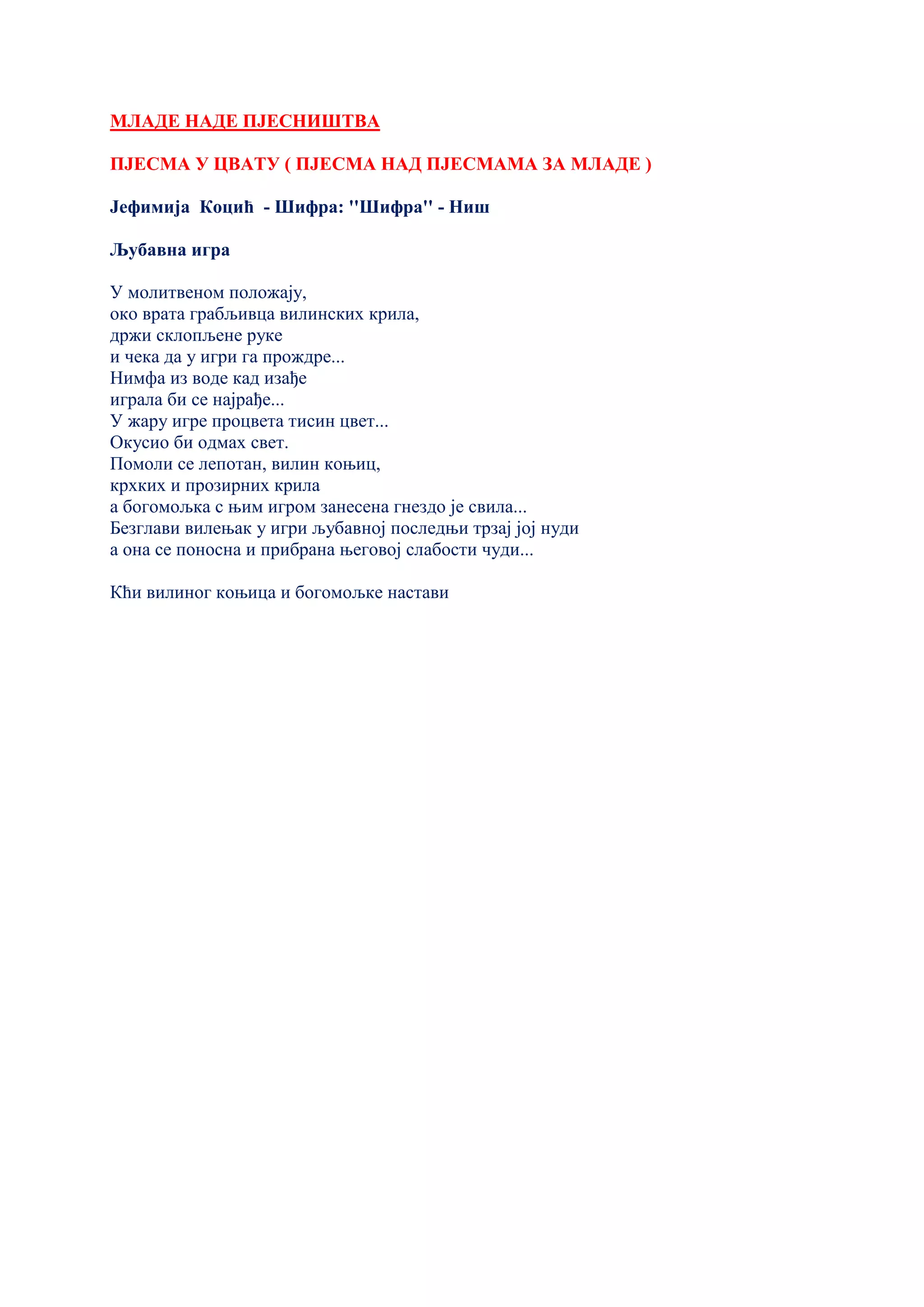 МЛАДЕ НАДЕ ПЈЕСНИШТВА
ПЈЕСМА У ЦВАТУ ( ПЈЕСМА НАД ПЈЕСМАМА ЗА МЛАДЕ )
Јефимија Коцић - Шифра: ''Шифра'' - Ниш
Љубавна игра
У молитвеном положају,
око врата грабљивца вилинских крила,
држи склопљене руке
и чека да у игри га прождре...
Нимфа из воде кад изађе
играла би се најрађе...
У жару игре процвета тисин цвет...
Окусио би одмах свет.
Помоли се лепотан, вилин коњиц,
крхких и прозирних крила
а богомољка с њим игром занесена гнездо је свила...
Безглави вилењак у игри љубавној последњи трзај јој нуди
а она се поносна и прибрана његовој слабости чуди...
Кћи вилиног коњица и богомољке настави
 