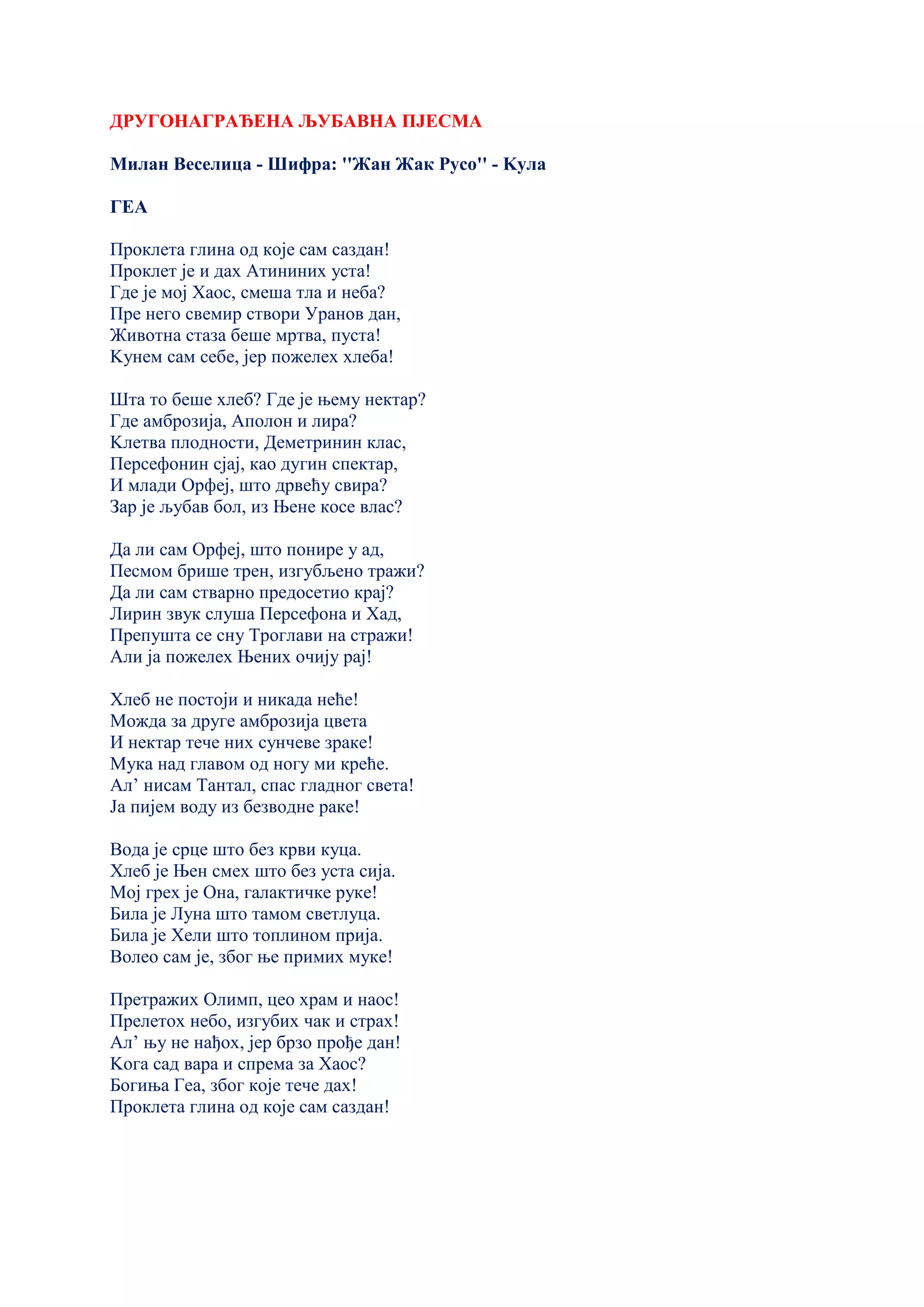ДРУГОНАГРАЂЕНА ЉУБАВНА ПЈЕСМА
Милан Веселица - Шифра: ''Жан Жак Русо'' - Kула
ГЕА
Проклета глина од које сам саздан!
Проклет је и дах Атининих уста!
Где је мој Хаос, смеша тла и неба?
Пре него свемир створи Уранов дан,
Животна стаза беше мртва, пуста!
Kунем сам себе, јер пожелех хлеба!
Шта то беше хлеб? Где је њему нектар?
Где амброзија, Аполон и лира?
Kлетва плодности, Деметринин клас,
Персефонин сјај, као дугин спектар,
И млади Орфеј, што дрвећу свира?
Зар је љубав бол, из Њене косе влас?
Да ли сам Орфеј, што понире у ад,
Песмом брише трен, изгубљено тражи?
Да ли сам стварно предосетио крај?
Лирин звук слуша Персефона и Хад,
Препушта се сну Троглави на стражи!
Али ја пожелех Њених очију рај!
Хлеб не постоји и никада неће!
Можда за друге амброзија цвета
И нектар тече них сунчеве зраке!
Мука над главом од ногу ми креће.
Ал’ нисам Тантал, спас гладног света!
Ја пијем воду из безводне раке!
Вода је срце што без крви куца.
Хлеб је Њен смех што без уста сија.
Мој грех је Она, галактичке руке!
Била је Луна што тамом светлуца.
Била је Хели што топлином прија.
Волео сам је, због ње примих муке!
Претражих Олимп, цео храм и наос!
Прелетох небо, изгубих чак и страх!
Ал’ њу не нађох, јер брзо прође дан!
Kога сад вара и спрема за Хаос?
Богиња Геа, због које тече дах!
Проклета глина од које сам саздан!
 