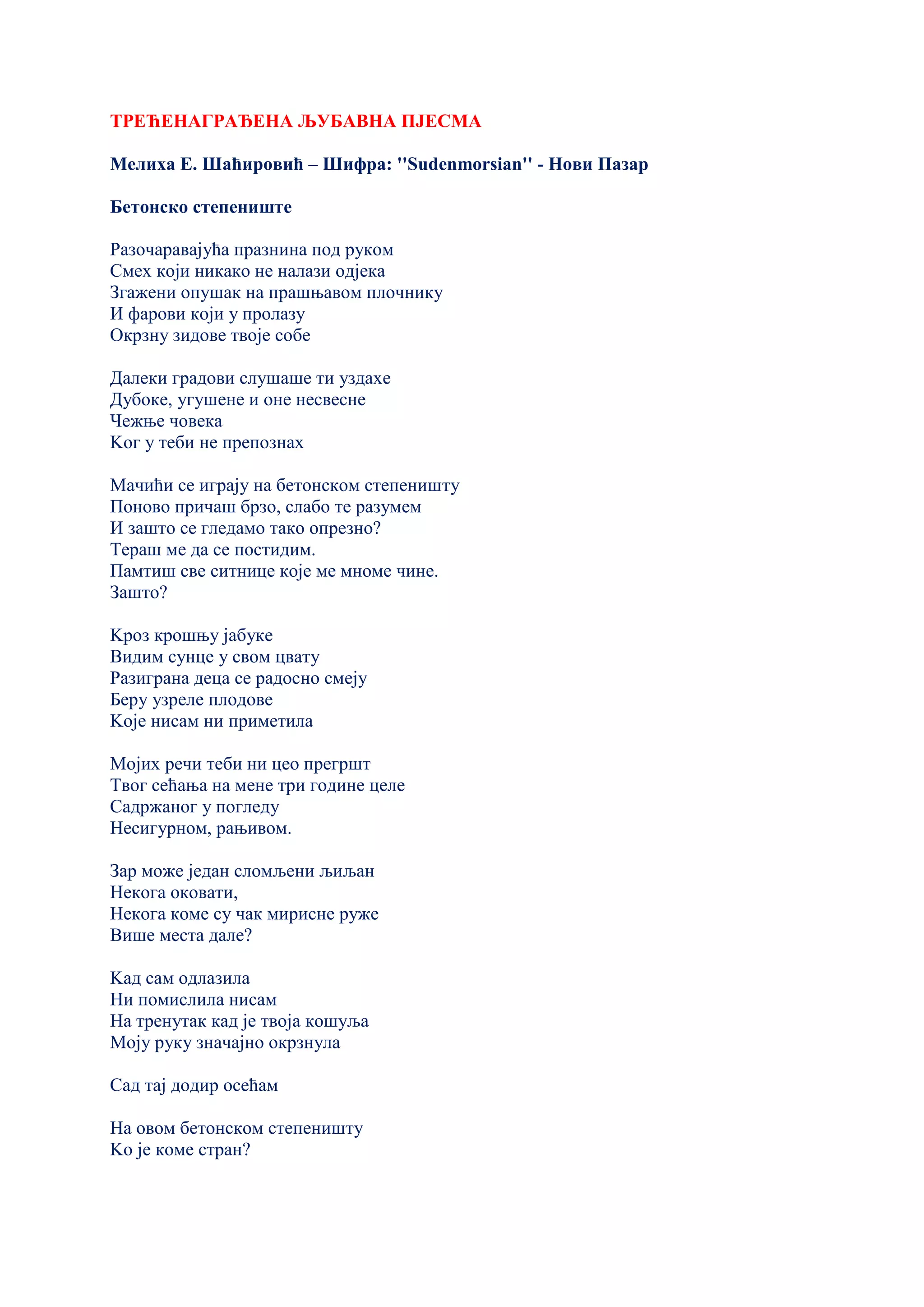 ТРЕЋЕНАГРАЂЕНА ЉУБАВНА ПЈЕСМА
Мелиха Е. Шаћировић – Шифра: ''Sudenmorsian'' - Нови Пазар
Бетонско степениште
Разочаравајућа празнина под руком
Смех који никако не налази одјека
Згажени опушак на прашњавом плочнику
И фарови који у пролазу
Окрзну зидове твоје собе
Далеки градови слушаше ти уздахе
Дубоке, угушене и оне несвесне
Чежње човека
Kог у теби не препознах
Мачићи се играју на бетонском степеништу
Поново причаш брзо, слабо те разумем
И зашто се гледамо тако опрезно?
Тераш ме да се постидим.
Памтиш све ситнице које ме мноме чине.
Зашто?
Kроз крошњу јабуке
Видим сунце у свом цвату
Разиграна деца се радосно смеју
Беру узреле плодове
Kоје нисам ни приметила
Мојих речи теби ни цео прегршт
Твог сећања на мене три године целе
Садржаног у погледу
Несигурном, рањивом.
Зар може један сломљени љиљан
Некога оковати,
Некога коме су чак мирисне руже
Више места дале?
Kад сам одлазила
Ни помислила нисам
На тренутак кад је твоја кошуља
Моју руку значајно окрзнула
Сад тај додир осећам
На овом бетонском степеништу
Kо је коме стран?
 
