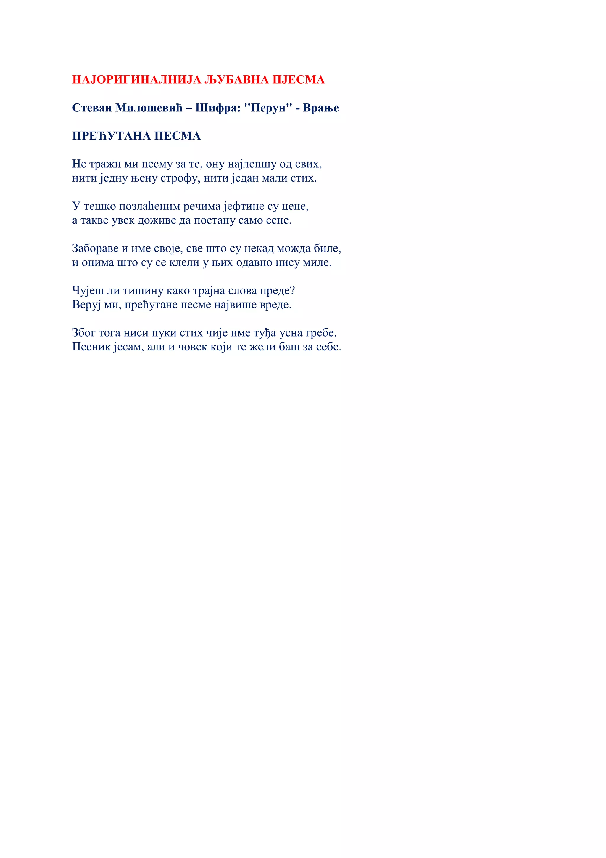 НАЈОРИГИНАЛНИЈА ЉУБАВНА ПЈЕСМА
Стеван Милошевић – Шифра: ''Перун'' - Врање
ПРЕЋУТАНА ПЕСМА
Не тражи ми песму за те, ону најлепшу од свих,
нити једну њену строфу, нити један мали стих.
У тешко позлаћеним речима јефтине су цене,
а такве увек доживе да постану само сене.
Забораве и име своје, све што су некад можда биле,
и онима што су се клели у њих одавно нису миле.
Чујеш ли тишину како трајна слова преде?
Веруј ми, прећутане песме највише вреде.
Због тога ниси пуки стих чије име туђа усна гребе.
Песник јесам, али и човек који те жели баш за себе.
 