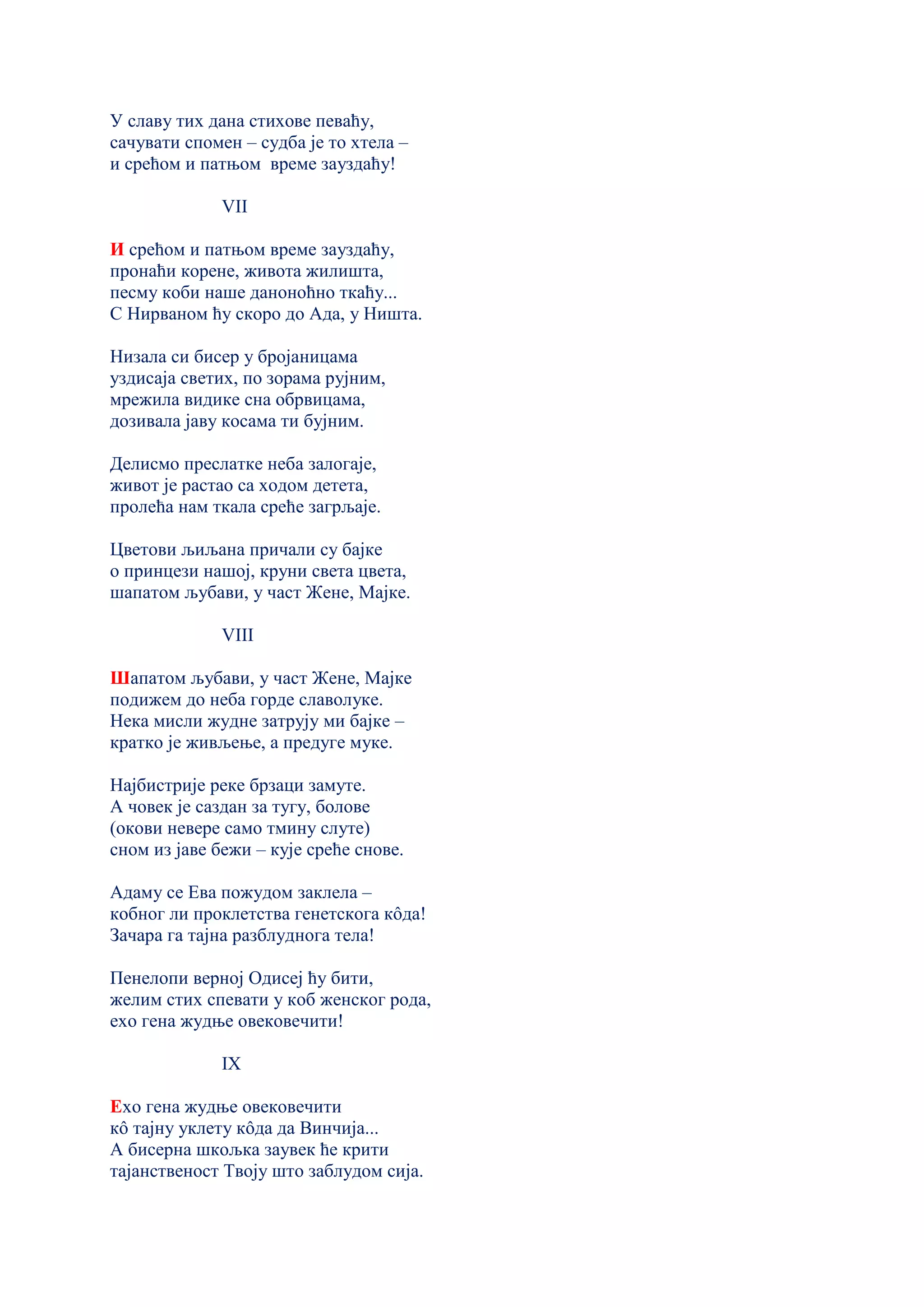 У славу тих дана стихове певаћу,
сачувати спомен – судба је то хтела –
и срећом и патњом време зауздаћу!
VII
И срећом и патњом време зауздаћу,
пронаћи корене, живота жилишта,
песму коби наше даноноћно ткаћу...
С Нирваном ћу скоро до Ада, у Ништа.
Низала си бисер у бројаницама
уздисаја светих, по зорама рујним,
мрежила видике сна обрвицама,
дозивала јаву косама ти бујним.
Делисмо преслатке неба залогаје,
живот је растао са ходом детета,
пролећа нам ткала среће загрљаје.
Цветови љиљана причали су бајке
о принцези нашој, круни света цвета,
шапатoм љубави, у част Жене, Мајке.
VIII
Шапатом љубави, у част Жене, Мајке
подижем до неба горде славолуке.
Нека мисли жудне затрују ми бајке –
кратко је живљење, а предуге муке.
Најбистрије реке брзаци замуте.
А човек је саздан за тугу, болове
(окови невере само тмину слуте)
сном из јаве бежи – кује среће снове.
Адаму се Ева пожудом заклела –
кобног ли проклетства генетскога кôда!
Зачара га тајна разблуднога тела!
Пенелопи верној Одисеј ћу бити,
желим стих спевати у коб женског рода,
ехо гена жудње овековечити!
IX
Ехо гена жудње овековечити
кô тајну уклету кôда да Винчија...
А бисерна шкољка заувек ће крити
тајанственост Твоју што заблудом сија.
 