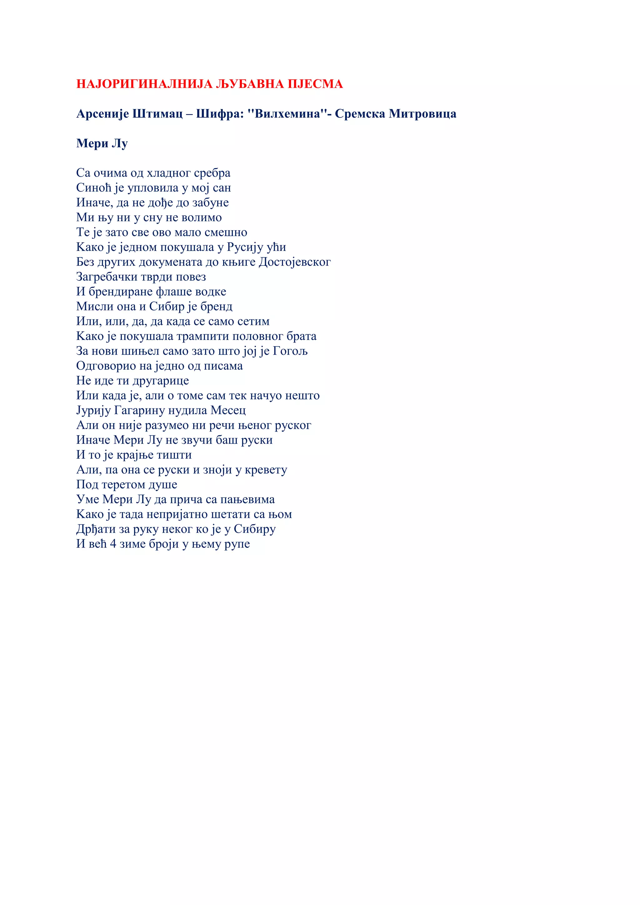 НАЈОРИГИНАЛНИЈА ЉУБАВНА ПЈЕСМА
Арсеније Штимац – Шифра: ''Вилхемина''- Сремска Митровица
Мери Лу
Са очима од хладног сребра
Синоћ је упловила у мој сан
Иначе, да не дође до забуне
Ми њу ни у сну не волимо
Те је зато све ово мало смешно
Kако је једном покушала у Русију ући
Без других докумената до књиге Достојевског
Загребачки тврди повез
И брендиране флаше водке
Мисли она и Сибир је бренд
Или, или, да, да када се само сетим
Kако је покушала трампити половног брата
За нови шињел само зато што јој је Гогољ
Одговорио на једно од писама
Не иде ти другарице
Или када је, али о томе сам тек начуо нешто
Јурију Гагарину нудила Месец
Али он није разумео ни речи њеног руског
Иначе Мери Лу не звучи баш руски
И то је крајње тишти
Али, па она се руски и зноји у кревету
Под теретом душе
Уме Мери Лу да прича са пањевима
Kако је тада непријатно шетати са њом
Дрђати за руку неког ко је у Сибиру
И већ 4 зиме броји у њему рупе
 