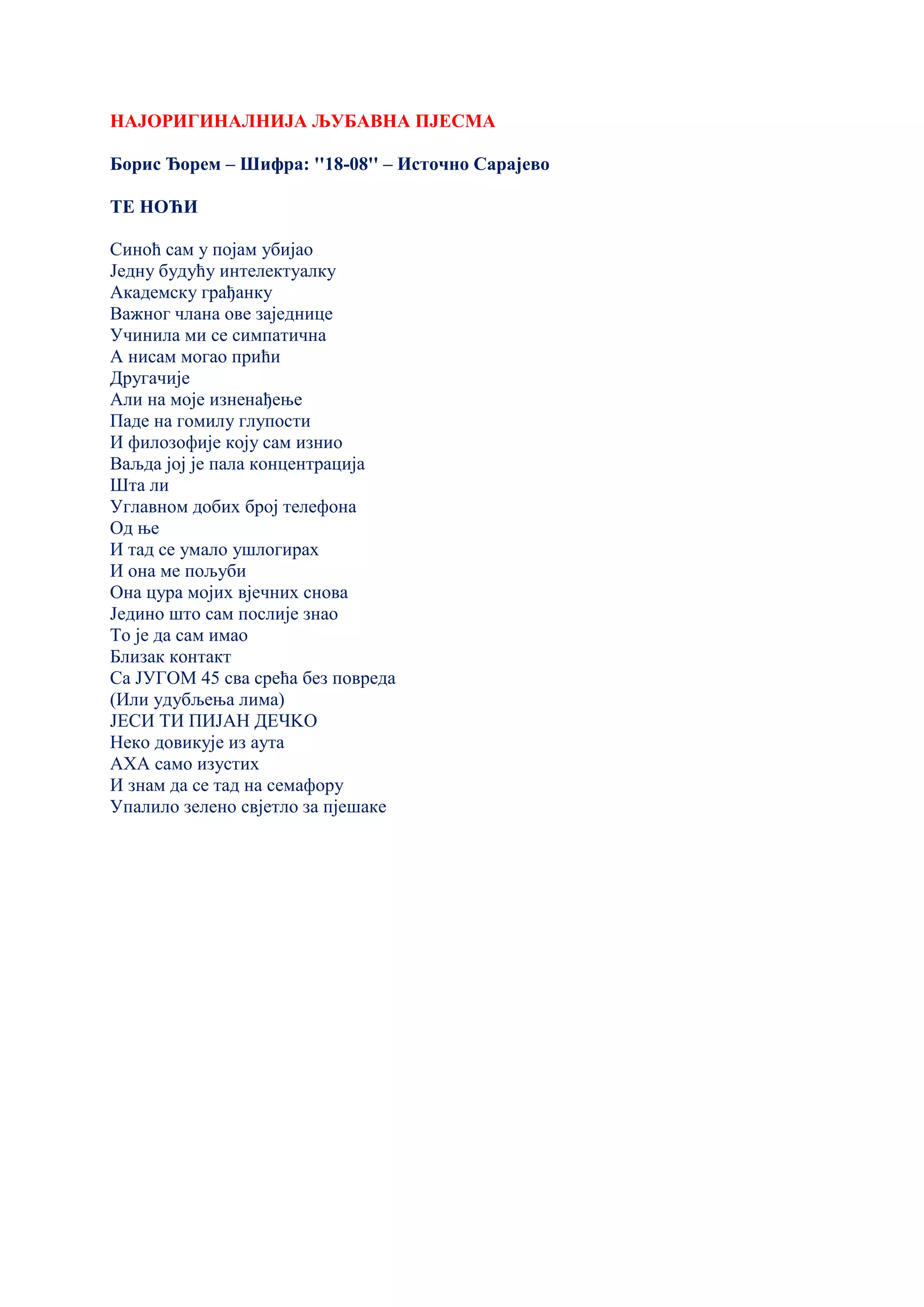 НАЈОРИГИНАЛНИЈА ЉУБАВНА ПЈЕСМА
Борис Ђорем – Шифра: ''18-08'' – Источно Сарајево
ТЕ НОЋИ
Синоћ сам у појам убијао
Једну будућу интелектуалку
Академску грађанку
Важног члана ове заједнице
Учинила ми се симпатична
А нисам могао прићи
Другачије
Али на моје изненађење
Паде на гомилу глупости
И филозофије коју сам изнио
Ваљда јој је пала концентрација
Шта ли
Углавном добих број телефона
Од ње
И тад се умало ушлогирах
И она ме пољуби
Она цура мојих вјечних снова
Једино што сам послије знао
То је да сам имао
Близак контакт
Са ЈУГОМ 45 сва срећа без повреда
(Или удубљења лима)
ЈЕСИ ТИ ПИЈАН ДЕЧKО
Неко довикује из аута
АХА само изустих
И знам да се тад на семафору
Упалило зелено свјетло за пјешаке
 