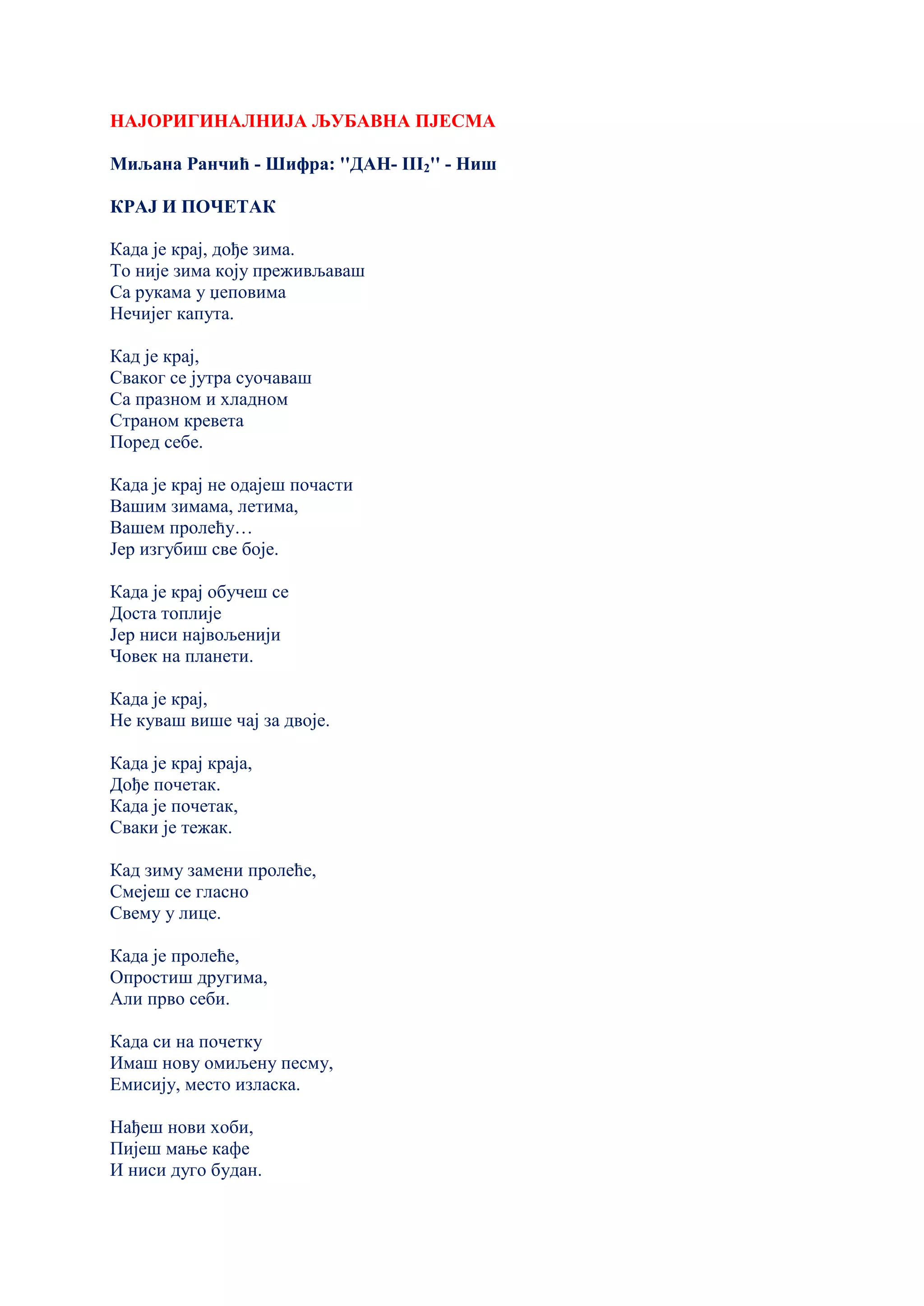 НАЈОРИГИНАЛНИЈА ЉУБАВНА ПЈЕСМА
Миљана Ранчић - Шифра: ''ДАН- III2'' - Ниш
КРАЈ И ПОЧЕТАК
Када је крај, дође зима.
То није зима коју преживљаваш
Са рукама у џеповима
Нечијег капута.
Кад је крај,
Сваког се јутра суочаваш
Са празном и хладном
Страном кревета
Поред себе.
Када је крај не одајеш почасти
Вашим зимама, летима,
Вашем пролећу…
Јер изгубиш све боје.
Када је крај обучеш се
Доста топлије
Јер ниси највољенији
Човек на планети.
Када је крај,
Не куваш више чај за двоје.
Када је крај краја,
Дође почетак.
Када је почетак,
Сваки је тежак.
Кад зиму замени пролеће,
Смејеш се гласно
Свему у лице.
Када је пролеће,
Опростиш другима,
Али прво себи.
Када си на почетку
Имаш нову омиљену песму,
Емисију, место изласка.
Нађеш нови хоби,
Пијеш мање кафе
И ниси дуго будан.
 