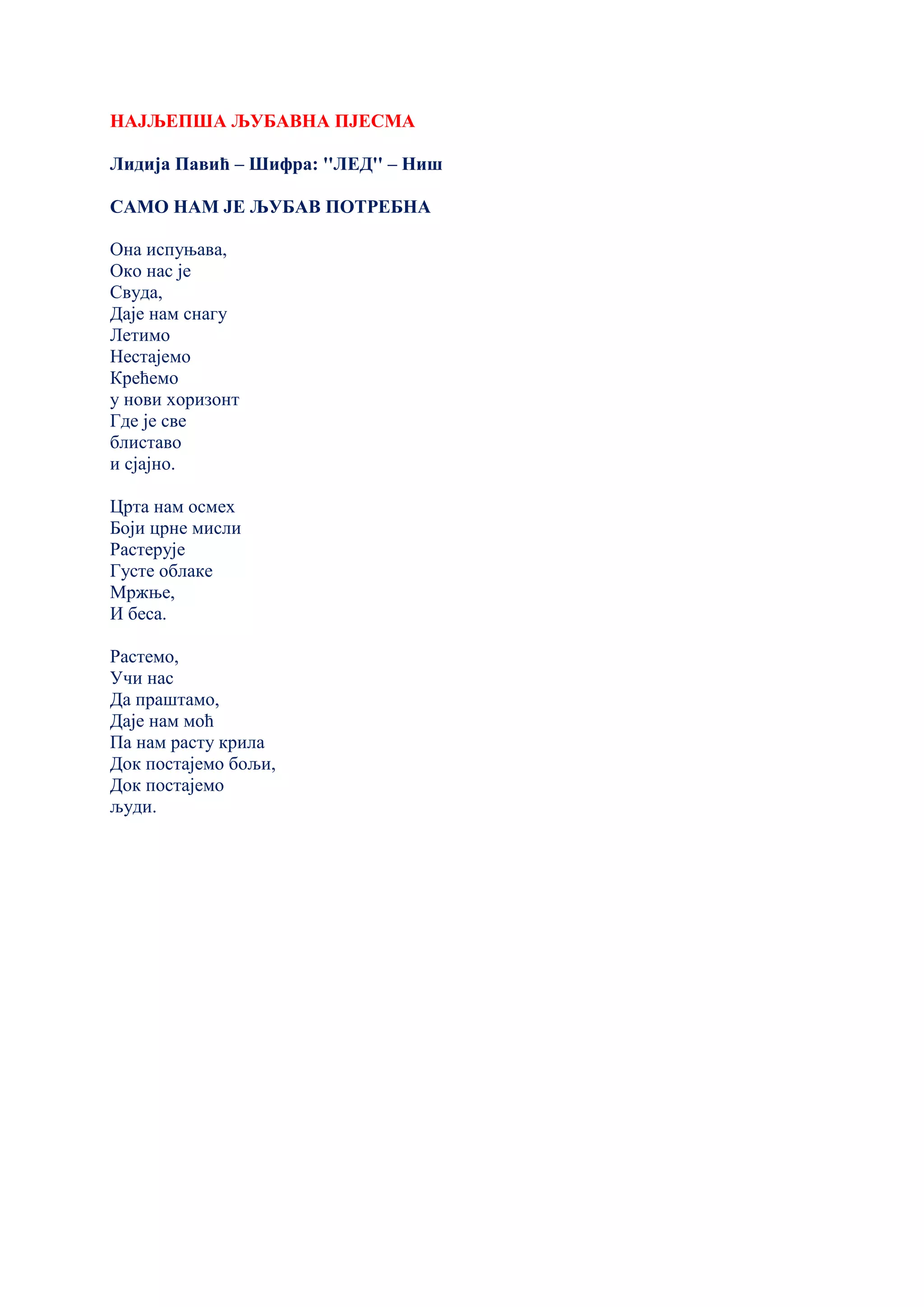 НАЈЉЕПША ЉУБАВНА ПЈЕСМА
Лидија Павић – Шифра: ''ЛЕД'' – Ниш
САМО НАМ ЈЕ ЉУБАВ ПОТРЕБНА
Она испуњава,
Око нас је
Свуда,
Даје нам снагу
Летимо
Нестајемо
Крећемо
у нови хоризонт
Где је све
блиставо
и сјајно.
Црта нам осмех
Боји црне мисли
Растерује
Густе облаке
Мржње,
И беса.
Растемо,
Учи нас
Да праштамо,
Даје нам моћ
Па нам расту крила
Док постајемо бољи,
Док постајемо
људи.
 