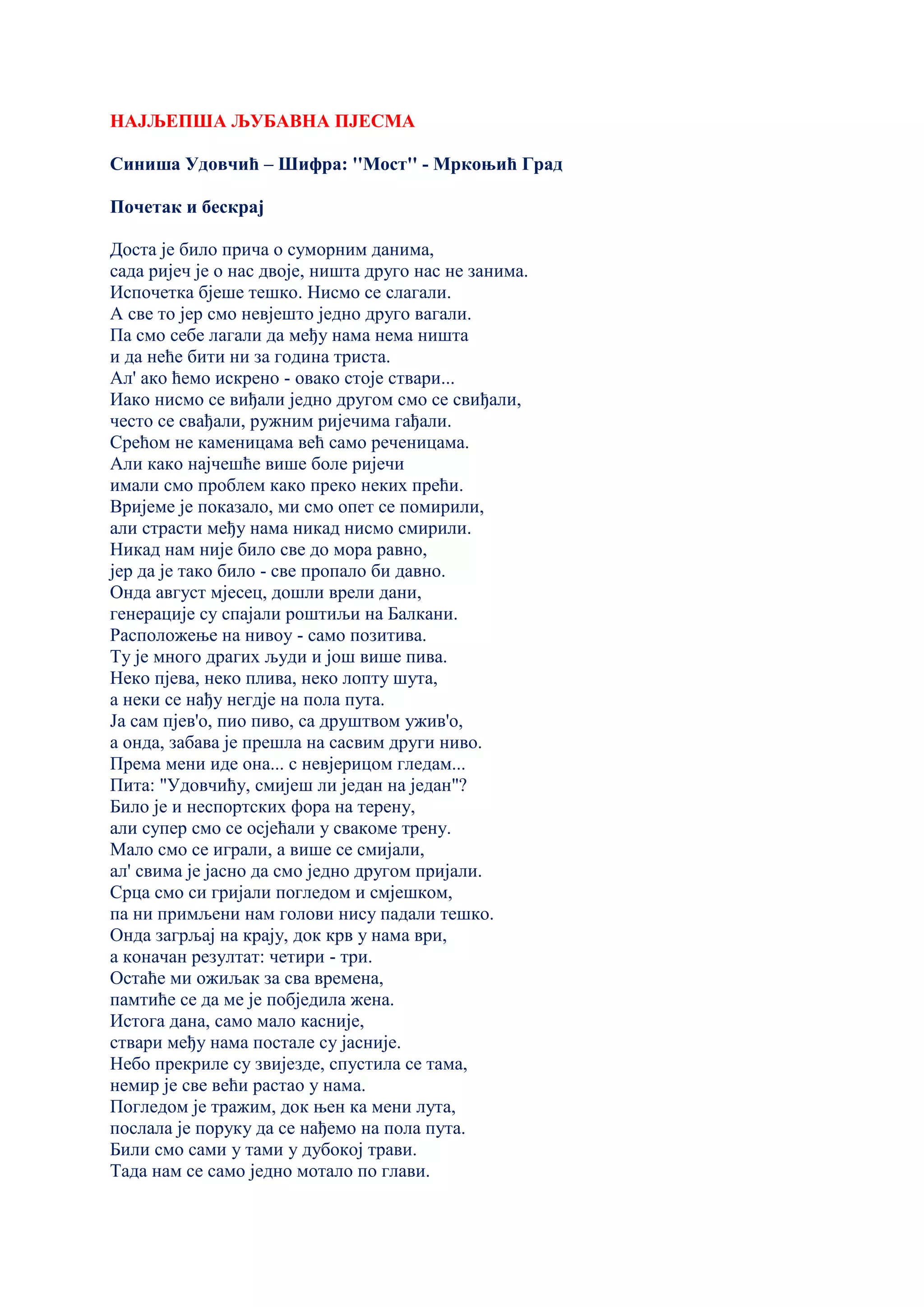 НАЈЉЕПША ЉУБАВНА ПЈЕСМА
Синиша Удовчић – Шифра: ''Мост'' - Мркоњић Град
Почетак и бескрај
Доста је било прича о суморним данима,
сада ријеч је о нас двоје, ништа друго нас не занима.
Испочетка бјеше тешко. Нисмо се слагали.
А све то јер смо невјешто једно друго вагали.
Па смо себе лагали да међу нама нема ништа
и да неће бити ни за година триста.
Ал' ако ћемо искрено - овако стоје ствари...
Иако нисмо се виђали једно другом смо се свиђали,
често се свађали, ружним ријечима гађали.
Срећом не каменицама већ само реченицама.
Али како најчешће више боле ријечи
имали смо проблем како преко неких прећи.
Вријеме је показало, ми смо опет се помирили,
али страсти међу нама никад нисмо смирили.
Никад нам није било све до мора равно,
јер да је тако било - све пропало би давно.
Онда август мјесец, дошли врели дани,
генерације су спајали роштиљи на Балкани.
Расположење на нивоу - само позитива.
Ту је много драгих људи и још више пива.
Неко пјева, неко плива, неко лопту шута,
а неки се нађу негдје на пола пута.
Ја сам пјев'о, пио пиво, са друштвом ужив'о,
а онда, забава је прешла на сасвим други ниво.
Према мени иде она... с невјерицом гледам...
Пита: "Удовчићу, смијеш ли један на један"?
Било је и неспортских фора на терену,
али супер смо се осјећали у свакоме трену.
Мало смо се играли, а више се смијали,
ал' свима је јасно да смо једно другом пријали.
Срца смо си гријали погледом и смјешком,
па ни примљени нам голови нису падали тешко.
Онда загрљај на крају, док крв у нама ври,
а коначан резултат: четири - три.
Остаће ми ожиљак за сва времена,
памтиће се да ме је побједила жена.
Истога дана, само мало касније,
ствари међу нама постале су јасније.
Небо прекриле су звијезде, спустила се тама,
немир је све већи растао у нама.
Погледом је тражим, док њен ка мени лута,
послала је поруку да се нађемо на пола пута.
Били смо сами у тами у дубокој трави.
Тада нам се само једно мотало по глави.
 