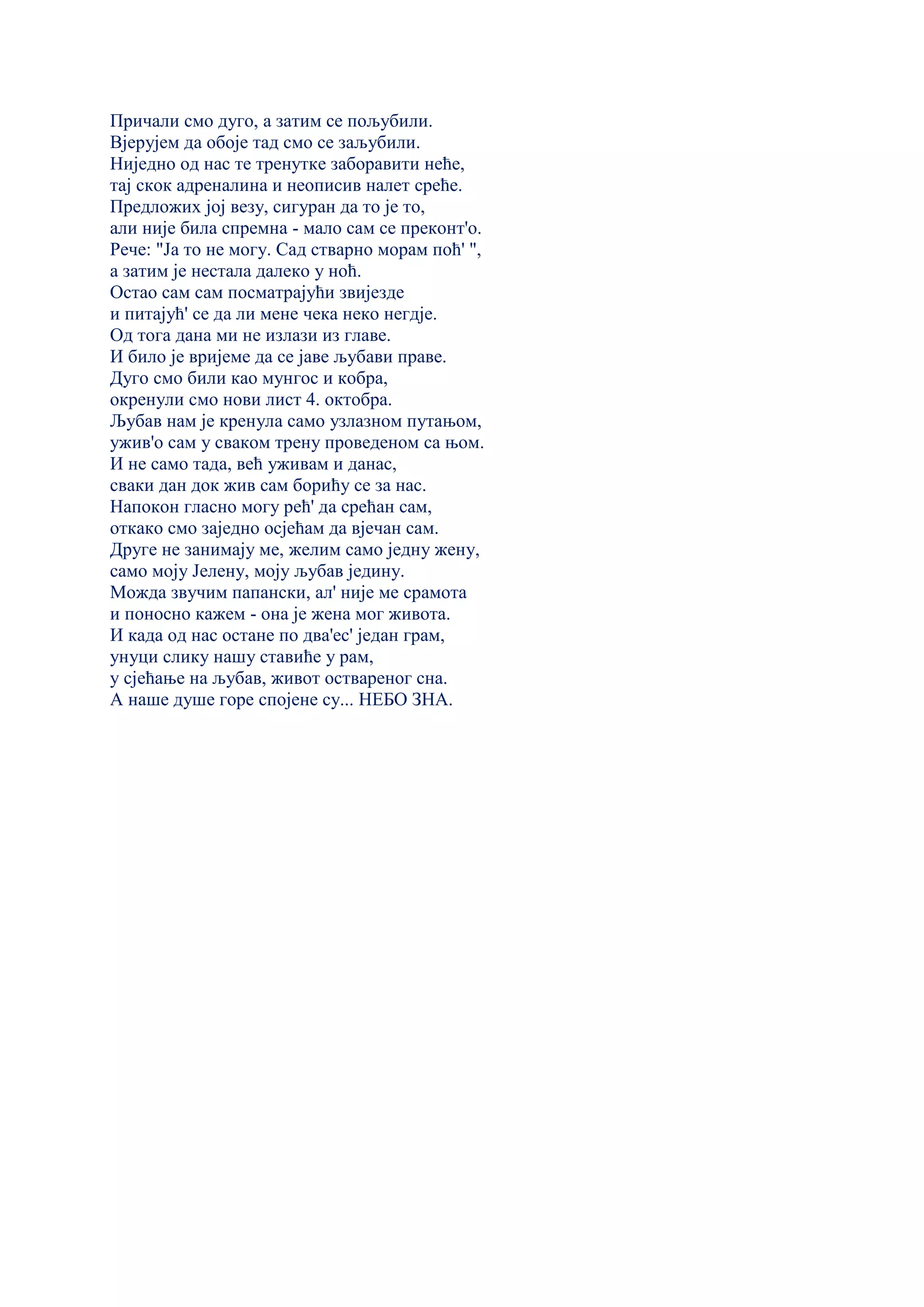 Причали смо дуго, а затим се пољубили.
Вјерујем да обоје тад смо се заљубили.
Ниједно од нас те тренутке заборавити неће,
тај скок адреналина и неописив налет среће.
Предложих јој везу, сигуран да то је то,
али није била спремна - мало сам се преконт'о.
Рече: "Ја то не могу. Сад стварно морам поћ' ",
а затим је нестала далеко у ноћ.
Остао сам сам посматрајући звијезде
и питајућ' се да ли мене чека неко негдје.
Од тога дана ми не излази из главе.
И било је вријеме да се јаве љубави праве.
Дуго смо били као мунгос и кобра,
окренули смо нови лист 4. октобра.
Љубав нам је кренула само узлазном путањом,
ужив'о сам у сваком трену проведеном са њом.
И не само тада, већ уживам и данас,
сваки дан док жив сам борићу се за нас.
Напокон гласно могу рећ' да срећан сам,
откако смо заједно осјећам да вјечан сам.
Друге не занимају ме, желим само једну жену,
само моју Јелену, моју љубав једину.
Можда звучим папански, ал' није ме срамота
и поносно кажем - она је жена мог живота.
И када од нас остане по два'ес' један грам,
унуци слику нашу ставиће у рам,
у сјећање на љубав, живот оствареног сна.
А наше душе горе спојене су... НЕБО ЗНА.
 