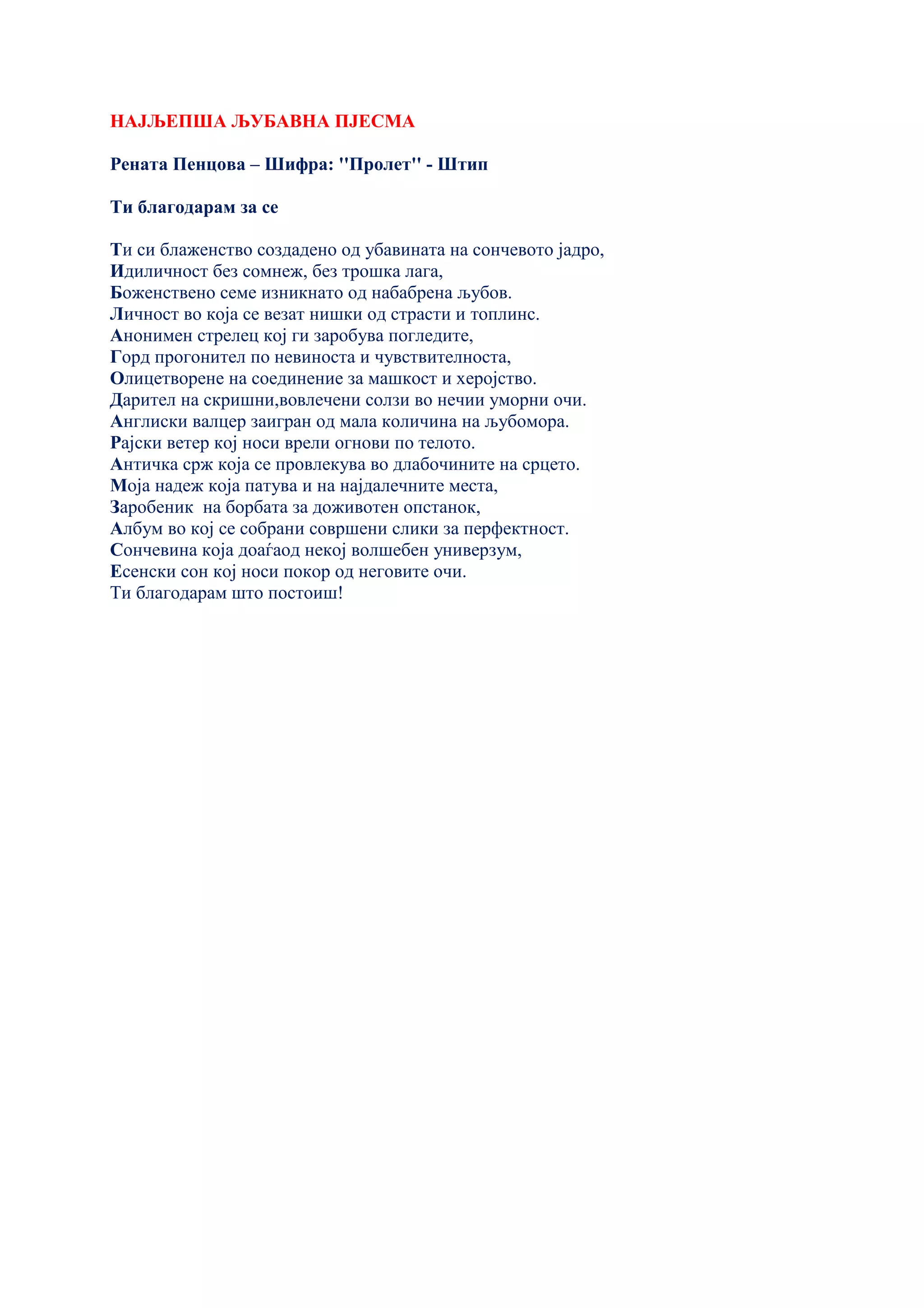 НАЈЉЕПША ЉУБАВНА ПЈЕСМА
Рената Пенцова – Шифра: ''Пролет'' - Штип
Ти благодарам за се
Ти си блаженство создадено од убавината на сончевото јадро,
Идиличност без сомнеж, без трошка лага,
Боженствено семе изникнато од набабрена љубов.
Личност во која се везат нишки од страсти и топлинс.
Анонимен стрелец кој ги заробува погледите,
Горд прогонител по невиноста и чувствителноста,
Олицетворене на соединение за машкост и херојство.
Дарител на скришни,вовлечени солзи во нечии уморни очи.
Англиски валцер заигран од мала количина на љубомора.
Рајски ветер кој носи врели огнови по телото.
Античка срж која се провлекува во длабочините на срцето.
Моја надеж која патува и на најдалечните места,
Заробеник на борбата за доживотен опстанок,
Албум во кој се собрани совршени слики за перфектност.
Сончевина која доаѓаод некој волшебен универзум,
Есенски сон кој носи покор од неговите очи.
Ти благодарам што постоиш!
 