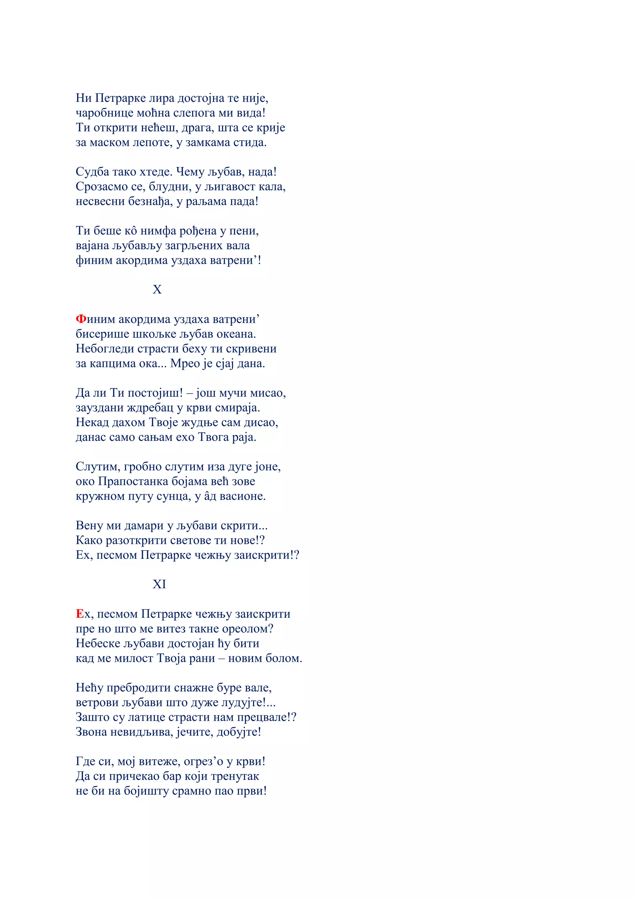 Ни Петрарке лира достојна те није,
чаробнице моћна слепога ми вида!
Ти открити нећеш, драга, шта се крије
за маском лепоте, у замкама стида.
Судба тако хтеде. Чему љубав, нада!
Срозасмо се, блудни, у љигавост кала,
несвесни безнађа, у раљама пада!
Ти беше кô нимфа рођена у пени,
вајана љубављу загрљених вала
финим акордима уздаха ватрени’!
X
Финим акордима уздаха ватрени’
бисерише шкољке љубав океана.
Небогледи страсти беху ти скривени
за капцима ока... Мрео је сјај дана.
Да ли Ти постојиш! – још мучи мисао,
зауздани ждребац у крви смираја.
Некад дахом Твоје жудње сам дисао,
данас само сањам ехо Твога раја.
Слутим, гробно слутим иза дуге јоне,
око Прапостанка бојама већ зове
кружном путу сунца, у âд васионе.
Вену ми дамари у љубави скрити...
Како разоткрити светове ти нове!?
Ех, песмом Петрарке чежњу заискрити!?
XI
Ех, песмом Петрарке чежњу заискрити
пре но што ме витез такне ореолом?
Небеске љубави достојан ћу бити
кад ме милост Твоја рани – новим болом.
Нећу пребродити снажне буре вале,
ветрови љубави што дуже лудујте!...
Зашто су латице страсти нам прецвале!?
Звона невидљива, јечите, добујте!
Где си, мој витеже, огрез’о у крви!
Да си причекао бар који тренутак
не би на бојишту срамно пао први!
 