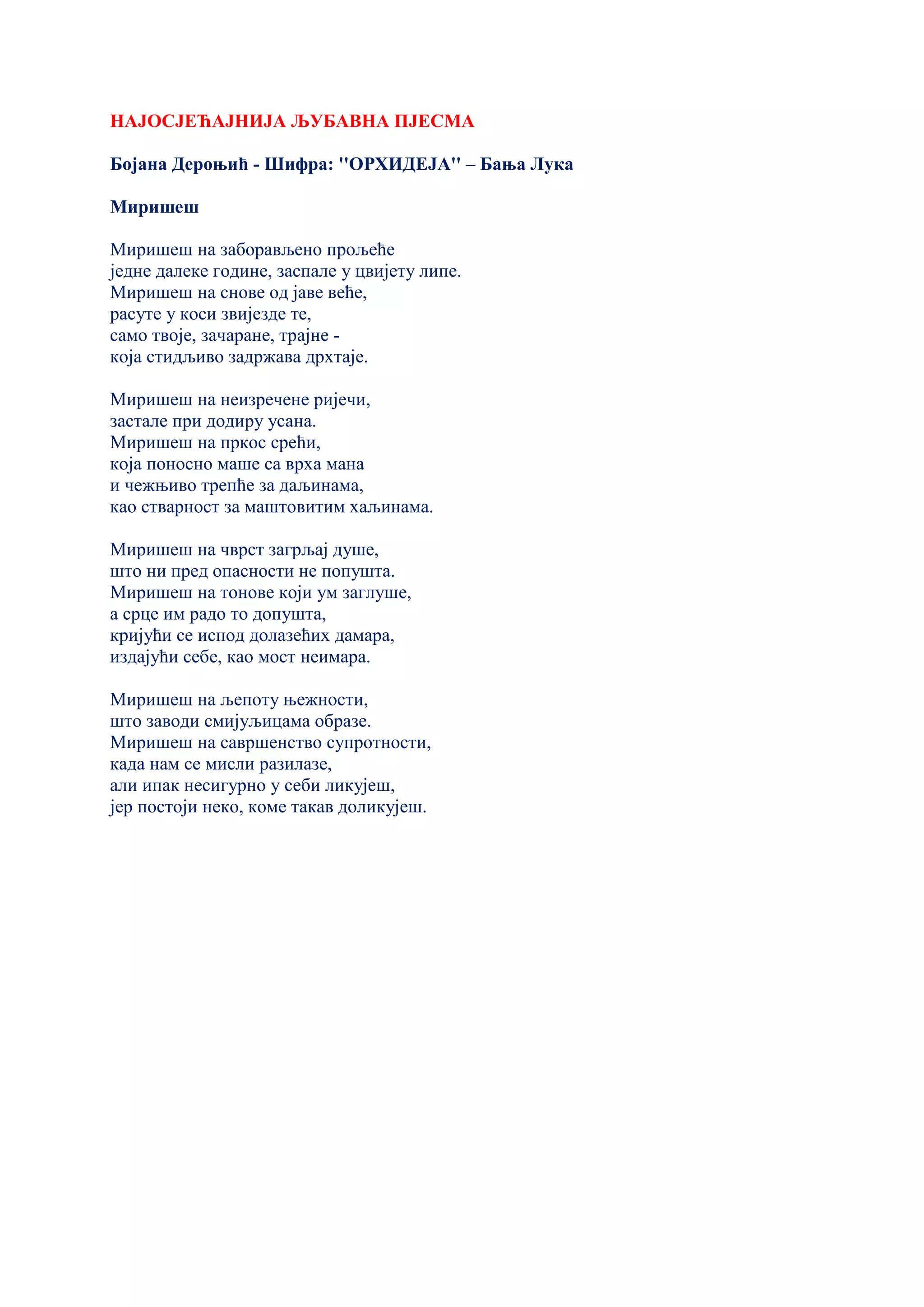 НАЈОСЈЕЋАЈНИЈА ЉУБАВНА ПЈЕСМА
Бојана Дероњић - Шифра: ''ОРХИДЕЈА'' – Бања Лука
Миришеш
Миришеш на заборављено прољеће
једне далеке године, заспале у цвијету липе.
Миришеш на снове од јаве веће,
расуте у коси звијезде те,
само твоје, зачаране, трајне -
која стидљиво задржава дрхтаје.
Миришеш на неизречене ријечи,
застале при додиру усана.
Миришеш на пркос срећи,
која поносно маше са врха мана
и чежњиво трепће за даљинама,
као стварност за маштовитим хаљинама.
Миришеш на чврст загрљај душе,
што ни пред опасности не попушта.
Миришеш на тонове који ум заглуше,
а срце им радо то допушта,
кријући се испод долазећих дамара,
издајући себе, као мост неимара.
Миришеш на љепоту њежности,
што заводи смијуљицама образе.
Миришеш на савршенство супротности,
када нам се мисли разилазе,
али ипак несигурно у себи ликујеш,
јер постоји неко, коме такав доликујеш.
 