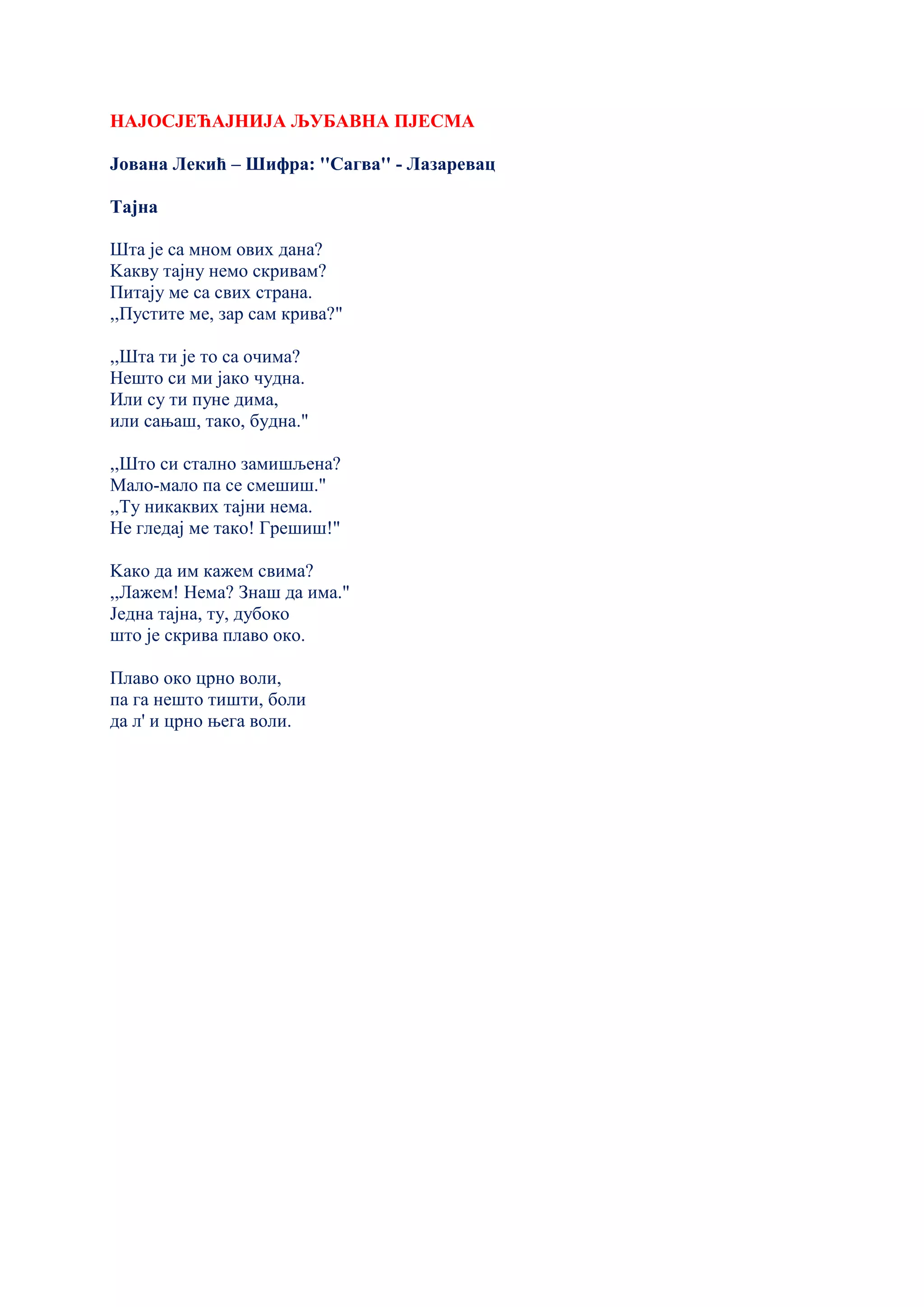 НАЈОСЈЕЋАЈНИЈА ЉУБАВНА ПЈЕСМА
Јована Лекић – Шифра: ''Сагва'' - Лазаревац
Тајна
Шта је са мном ових дана?
Kакву тајну немо скривам?
Питају ме са свих страна.
,,Пустите ме, зар сам крива?"
,,Шта ти је то са очима?
Нешто си ми јако чудна.
Или су ти пуне дима,
или сањаш, тако, будна."
,,Што си стално замишљена?
Мало-мало па се смешиш."
,,Ту никаквих тајни нема.
Не гледај ме тако! Грешиш!"
Kако да им кажем свима?
,,Лажем! Нема? Знаш да има."
Једна тајна, ту, дубоко
што је скрива плаво око.
Плаво око црно воли,
па га нешто тишти, боли
да л' и црно њега воли.
 