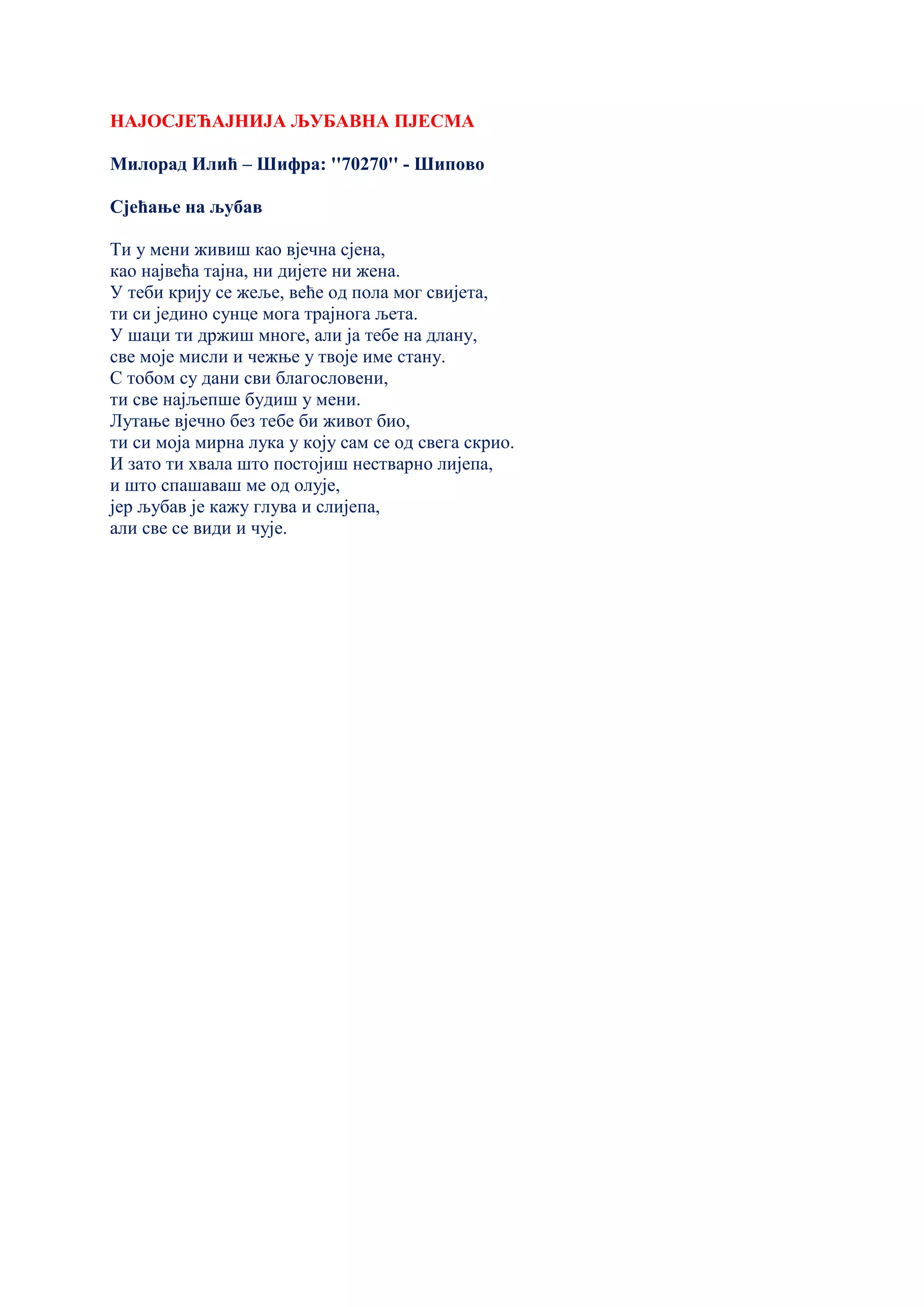 НАЈОСЈЕЋАЈНИЈА ЉУБАВНА ПЈЕСМА
Милорад Илић – Шифра: ''70270'' - Шипово
Сјећање на љубав
Ти у мени живиш као вјечна сјена,
као највећа тајна, ни дијете ни жена.
У теби крију се жеље, веће од пола мог свијета,
ти си једино сунце мога трајнога љета.
У шаци ти држиш многе, али ја тебе на длану,
све моје мисли и чежње у твоје име стану.
С тобом су дани сви благословени,
ти све најљепше будиш у мени.
Лутање вјечно без тебе би живот био,
ти си моја мирна лука у коју сам се од свега скрио.
И зато ти хвала што постојиш нестварно лијепа,
и што спашаваш ме од олује,
јер љубав је кажу глува и слијепа,
али све се види и чује.
 