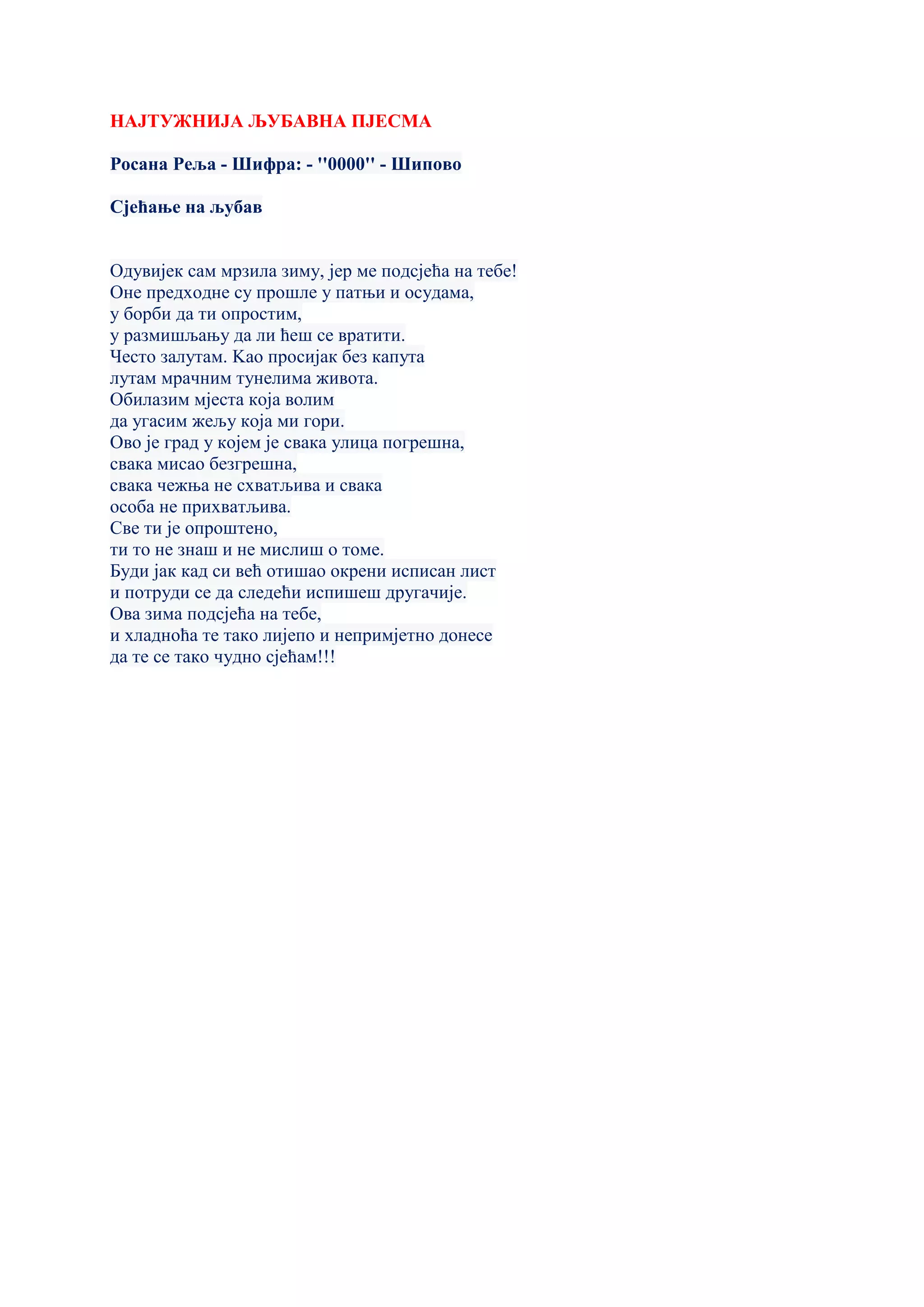 НАЈТУЖНИЈА ЉУБАВНА ПЈЕСМА
Росана Реља - Шифра: - ''0000'' - Шипово
Сјећање на љубав
Одувијек сам мрзила зиму, јер ме подсјећа на тебе!
Оне предходне су прошле у патњи и осудама,
у борби да ти опростим,
у размишљању да ли ћеш се вратити.
Често залутам. Kао просијак без капута
лутам мрачним тунелима живота.
Обилазим мјеста која волим
да угасим жељу која ми гори.
Ово је град у којем је свака улица погрешна,
свака мисао безгрешна,
свака чежња не схватљива и свака
особа не прихватљива.
Све ти је опроштено,
ти то не знаш и не мислиш о томе.
Буди јак кад си већ отишао окрени исписан лист
и потруди се да следећи испишеш другачије.
Ова зима подсјећа на тебе,
и хладноћа те тако лијепо и непримјетно донесе
да те се тако чудно сјећам!!!
 