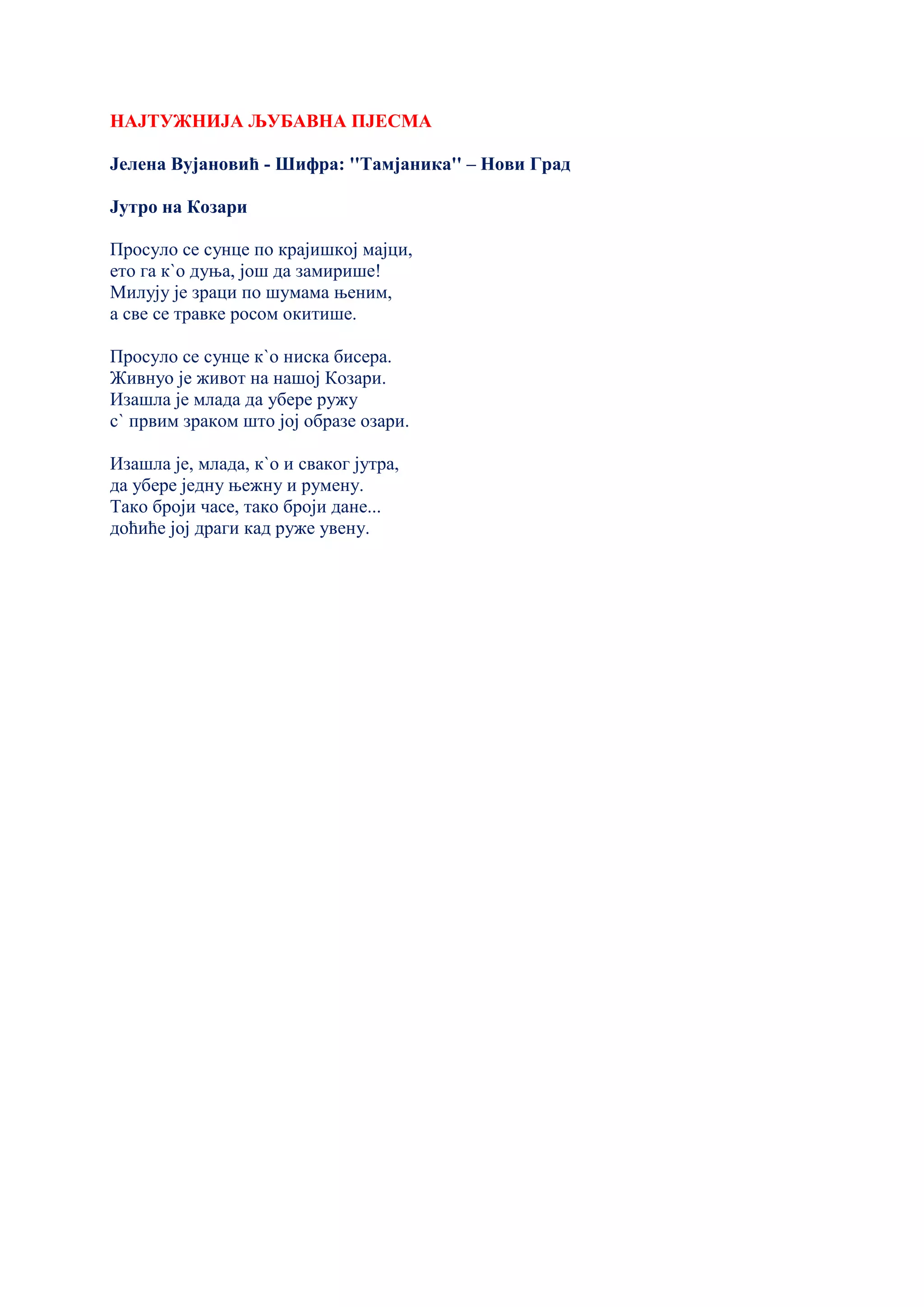 НАЈТУЖНИЈА ЉУБАВНА ПЈЕСМА
Јелена Вујановић - Шифра: ''Тамјаника'' – Нови Град
Јутро на Козари
Просуло се сунце по крајишкој мајци,
ето га к`о дуња, још да замирише!
Милују је зраци по шумама њеним,
а све се травке росом окитише.
Просуло се сунце к`о ниска бисера.
Живнуо је живот на нашој Козари.
Изашла је млада да убере ружу
с` првим зраком што јој образе озари.
Изашла је, млада, к`о и сваког јутра,
да убере једну њежну и румену.
Тако броји часе, тако броји дане...
доћиће јој драги кад руже увену.
 