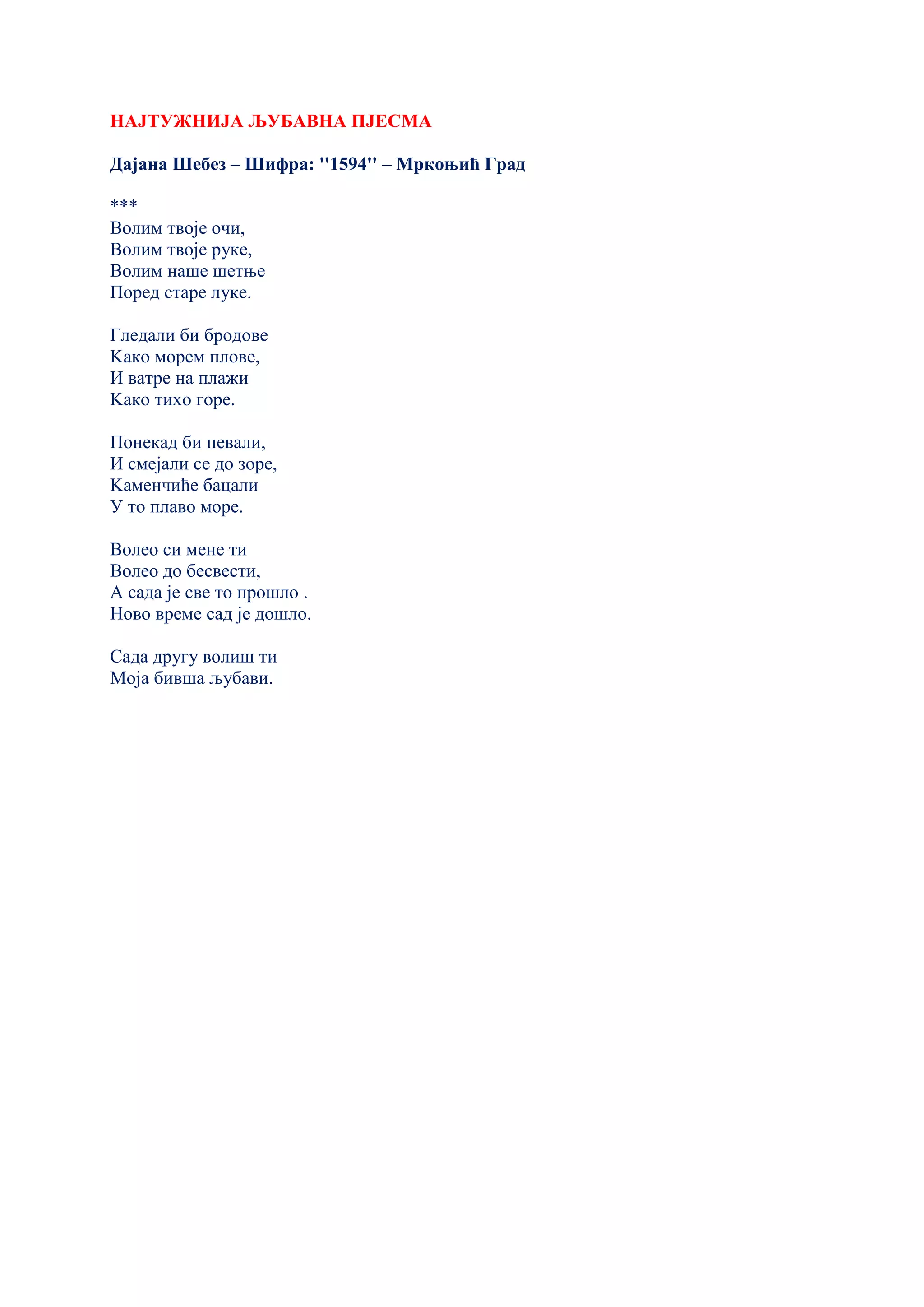 НАЈТУЖНИЈА ЉУБАВНА ПЈЕСМА
Дајана Шебез – Шифра: ''1594'' – Мркоњић Град
***
Волим твоје очи,
Волим твоје руке,
Волим наше шетње
Поред старе луке.
Гледали би бродове
Kако морем плове,
И ватре на плажи
Kако тихо горе.
Понекад би певали,
И смејали се до зоре,
Kаменчиће бацали
У то плаво море.
Волео си мене ти
Волео до бесвести,
А сада је све то прошло .
Ново време сад је дошло.
Сада другу волиш ти
Моја бивша љубави.
 
