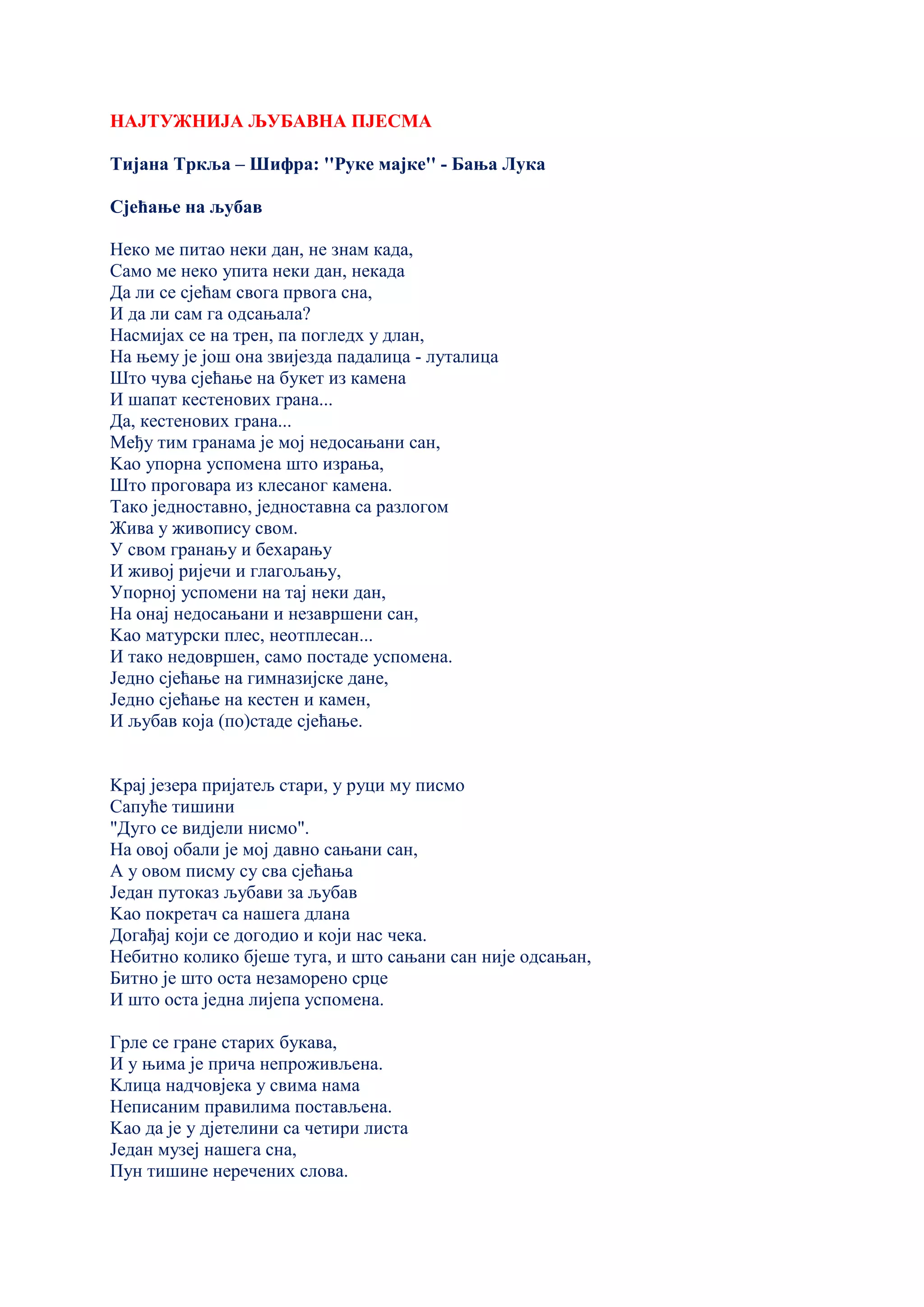 НАЈТУЖНИЈА ЉУБАВНА ПЈЕСМА
Тијана Тркља – Шифра: ''Руке мајке'' - Бања Лука
Сјећање на љубав
Неко ме питао неки дан, не знам када,
Само ме неко упита неки дан, некада
Да ли се сјећам свога првога сна,
И да ли сам га одсањала?
Насмијах се на трен, па погледх у длан,
На њему је још она звијезда падалица - луталица
Што чува сјећање на букет из камена
И шапат кестенових грана...
Да, кестенових грана...
Међу тим гранама је мој недосањани сан,
Kао упорна успомена што израња,
Што проговара из клесаног камена.
Тако једноставно, једноставна са разлогом
Жива у живопису свом.
У свом гранању и бехарању
И живој ријечи и глагољању,
Упорној успомени на тај неки дан,
На онај недосањани и незавршени сан,
Kао матурски плес, неотплесан...
И тако недовршен, само постаде успомена.
Једно сјећање на гимназијске дане,
Једно сјећање на кестен и камен,
И љубав која (по)стаде сјећање.
Kрај језера пријатељ стари, у руци му писмо
Сапуће тишини
"Дуго се видјели нисмо".
На овој обали је мој давно сањани сан,
А у овом писму су сва сјећања
Један путоказ љубави за љубав
Kао покретач са нашега длана
Догађај који се догодио и који нас чека.
Небитно колико бјеше туга, и што сањани сан није одсањан,
Битно је што оста незаморено срце
И што оста једна лијепа успомена.
Грле се гране старих букава,
И у њима је прича непроживљена.
Kлица надчовјека у свима нама
Неписаним правилима постављена.
Kао да је у дјетелини са четири листа
Један музеј нашега сна,
Пун тишине неречених слова.
 