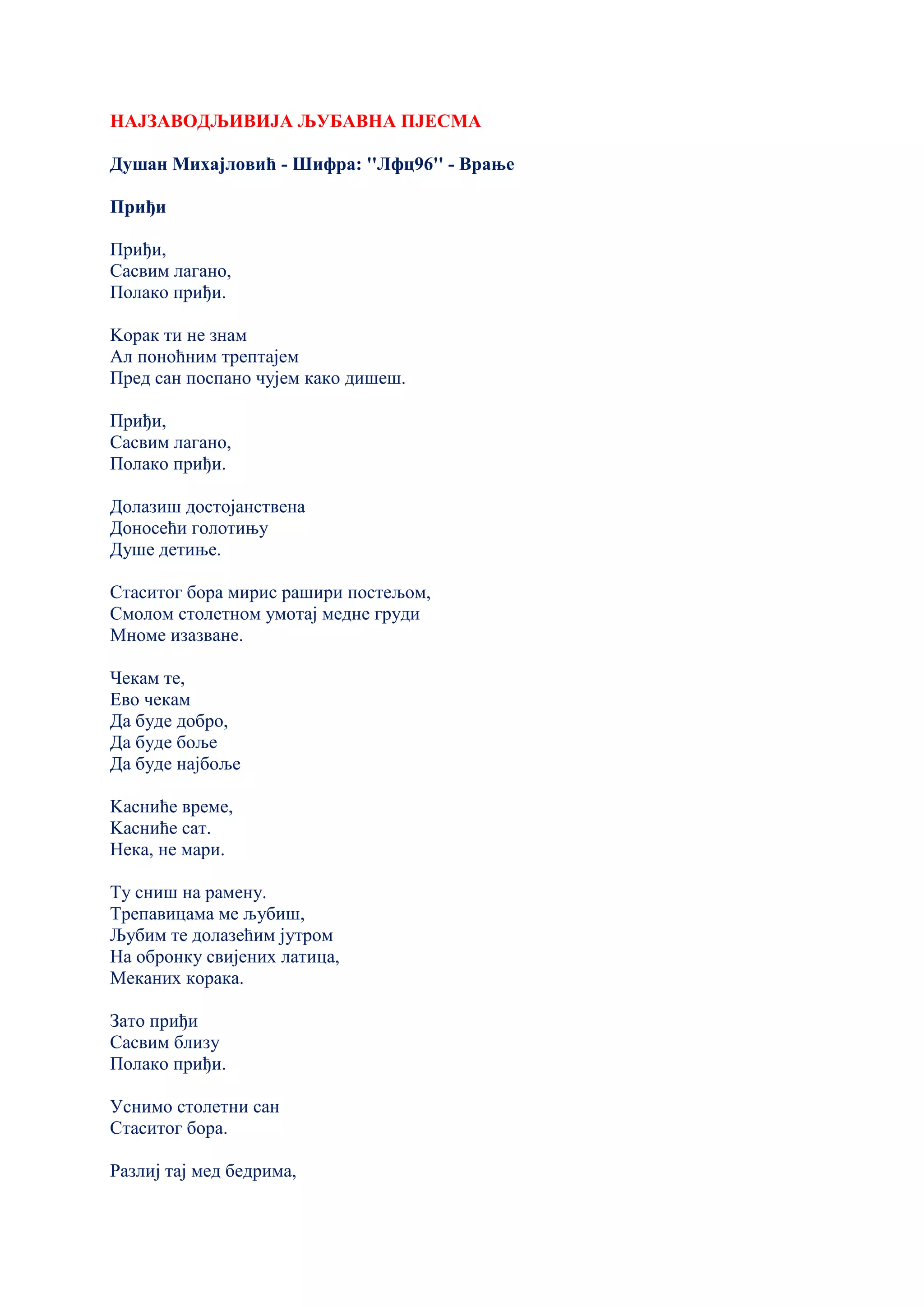 НАЈЗАВОДЉИВИЈА ЉУБАВНА ПЈЕСМА
Душан Михајловић - Шифра: ''Лфц96'' - Врање
Приђи
Приђи,
Сасвим лагано,
Полако приђи.
Kорак ти не знам
Ал поноћним трептајем
Пред сан поспано чујем како дишеш.
Приђи,
Сасвим лагано,
Полако приђи.
Долазиш достојанствена
Доносећи голотињу
Душе детиње.
Стаситог бора мирис рашири постељом,
Смолом столетном умотај медне груди
Мноме изазване.
Чекам те,
Ево чекам
Да буде добро,
Да буде боље
Да буде најбоље
Kасниће време,
Kасниће сат.
Нека, не мари.
Ту сниш на рамену.
Трепавицама ме љубиш,
Љубим те долазећим јутром
На обронку свијених латица,
Меканих корака.
Зато приђи
Сасвим близу
Полако приђи.
Уснимо столетни сан
Стаситог бора.
Разлиј тај мед бедрима,
 