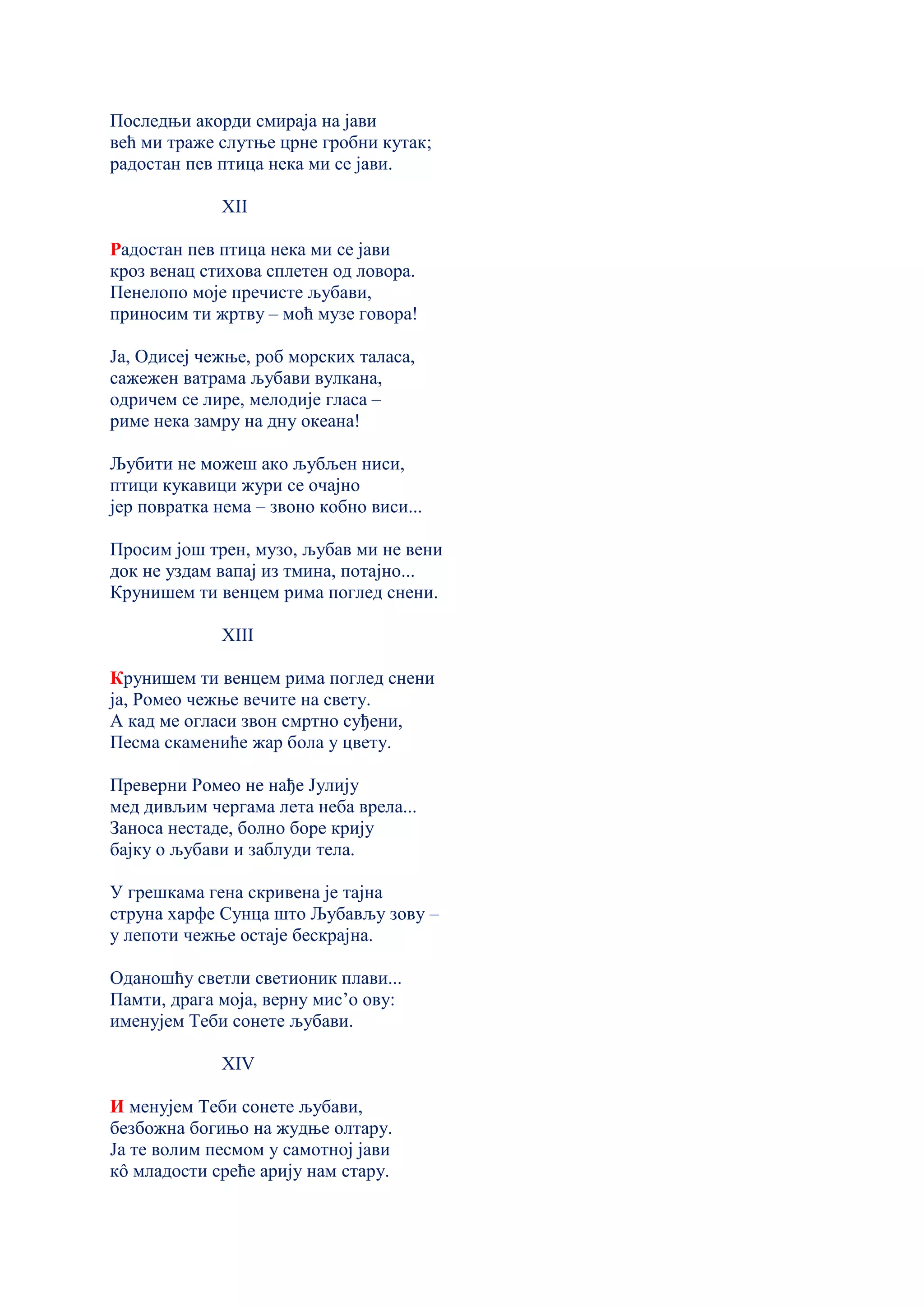 Последњи акорди смираја на јави
већ ми траже слутње црне гробни кутак;
радостан пев птица нека ми се јави.
XII
Радостан пев птица нека ми се јави
кроз венац стихова сплетен од ловора.
Пенелопо моје пречисте љубави,
приносим ти жртву – моћ музе говора!
Ја, Одисеј чежње, роб морских таласа,
сажежен ватрама љубави вулкана,
одричем се лире, мелодије гласа –
риме нека замру на дну океана!
Љубити не можеш ако љубљен ниси,
птици кукавици жури се очајно
јер повратка нема – звоно кобно виси...
Просим још трен, музо, љубав ми не вени
док не уздам вапај из тмина, потајнo...
Крунишем ти венцем рима поглед снени.
XIII
Крунишем ти венцем рима поглед снени
ја, Ромео чежње вечите на свету.
А кад ме огласи звон смртно суђени,
Песма скамениће жар бола у цвету.
Преверни Ромео не нађе Јулију
мед дивљим чергама лета неба врела...
Заноса нестаде, болно боре крију
бајку о љубави и заблуди тела.
У грешкама гена скривена је тајна
струна харфе Сунца што Љубављу зову –
у лепоти чежње остаје бескрајна.
Оданошћу светли светионик плави...
Памти, драга моја, верну мис’о ову:
именујем Теби сонете љубави.
XIV
И менујем Теби сонете љубави,
безбожна богињо на жудње олтару.
Ја те волим песмом у самотној јави
кô младости среће арију нам стару.
 