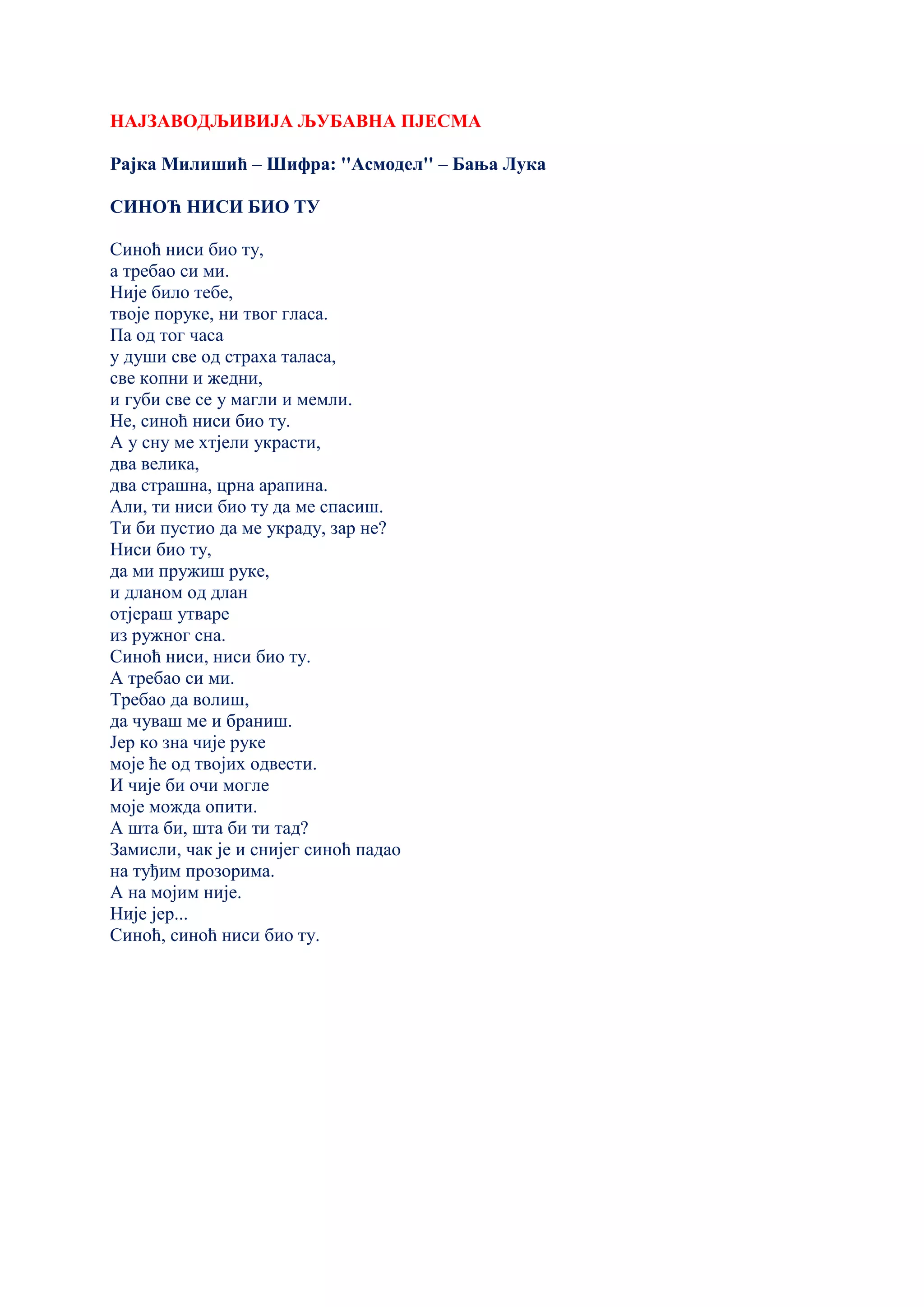 НАЈЗАВОДЉИВИЈА ЉУБАВНА ПЈЕСМА
Рајка Милишић – Шифра: ''Асмодел'' – Бања Лука
СИНОЋ НИСИ БИО ТУ
Синоћ ниси био ту,
а требао си ми.
Није било тебе,
твоје поруке, ни твог гласа.
Па од тог часа
у души све од страха таласа,
све копни и жедни,
и губи све се у магли и мемли.
Не, синоћ ниси био ту.
А у сну ме хтјели украсти,
два велика,
два страшна, црна арапина.
Али, ти ниси био ту да ме спасиш.
Ти би пустио да ме украду, зар не?
Ниси био ту,
да ми пружиш руке,
и дланом од длан
отјераш утваре
из ружног сна.
Синоћ ниси, ниси био ту.
А требао си ми.
Требао да волиш,
да чуваш ме и браниш.
Јер ко зна чије руке
моје ће од твојих одвести.
И чије би очи могле
моје можда опити.
А шта би, шта би ти тад?
Замисли, чак је и снијег синоћ падао
на туђим прозорима.
А на мојим није.
Није јер...
Синоћ, синоћ ниси био ту.
 