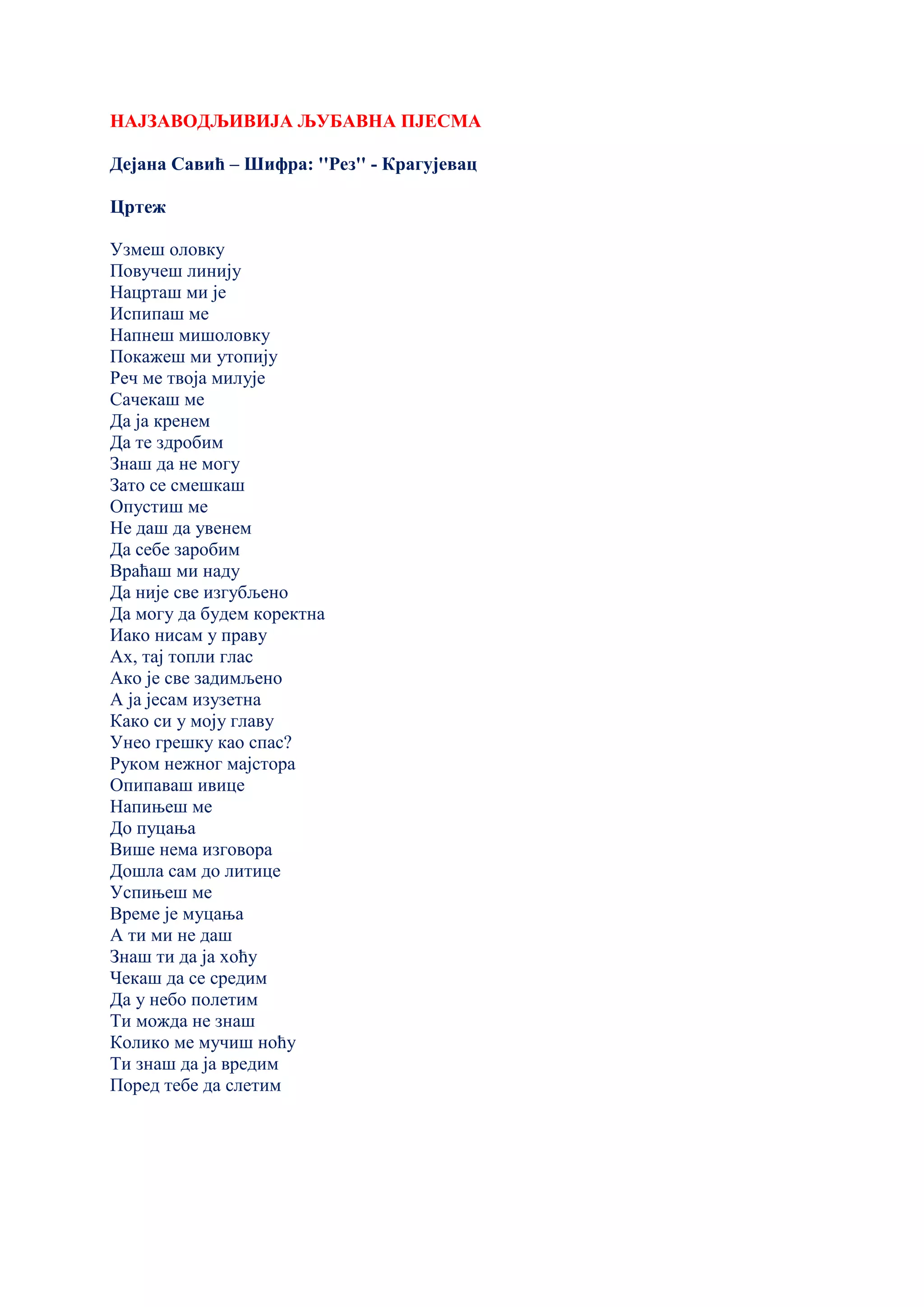 НАЈЗАВОДЉИВИЈА ЉУБАВНА ПЈЕСМА
Дејана Савић – Шифра: ''Рез'' - Крагујевац
Цртеж
Узмеш оловку
Повучеш линију
Нацрташ ми је
Испипаш ме
Напнеш мишоловку
Покажеш ми утопију
Реч ме твоја милује
Сачекаш ме
Да ја кренем
Да те здробим
Знаш да не могу
Зато се смешкаш
Опустиш ме
Не даш да увенем
Да себе заробим
Враћаш ми наду
Да није све изгубљено
Да могу да будем коректна
Иако нисам у праву
Ах, тај топли глас
Ако је све задимљено
А ја јесам изузетна
Како си у моју главу
Унео грешку као спас?
Руком нежног мајстора
Опипаваш ивице
Напињеш ме
До пуцања
Више нема изговора
Дошла сам до литице
Успињеш ме
Време је муцања
А ти ми не даш
Знаш ти да ја хоћу
Чекаш да се средим
Да у небо полетим
Ти можда не знаш
Колико ме мучиш ноћу
Ти знаш да ја вредим
Поред тебе да слетим
 