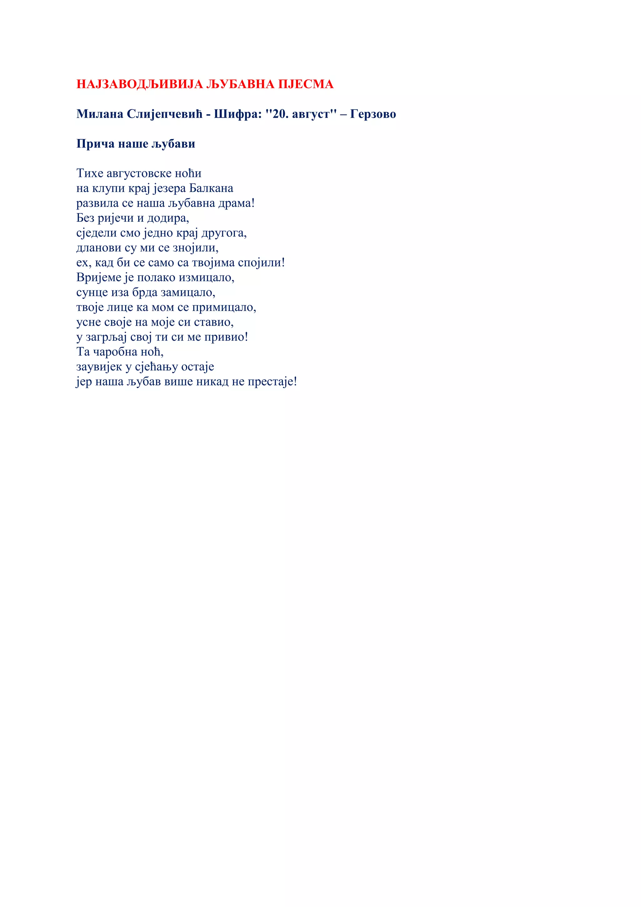 НАЈЗАВОДЉИВИЈА ЉУБАВНА ПЈЕСМА
Милана Слијепчевић - Шифра: ''20. август'' – Герзово
Прича наше љубави
Тихе августовске ноћи
на клупи крај језера Балкана
развила се наша љубавна драма!
Без ријечи и додира,
сједели смо једно крај другога,
дланови су ми се знојили,
ех, кад би се само са твојима спојили!
Вријеме је полако измицало,
сунце иза брда замицало,
твоје лице ка мом се примицало,
усне своје на моје си ставио,
у загрљај свој ти си ме привио!
Та чаробна ноћ,
заувијек у сјећању остаје
јер наша љубав више никад не престаје!
 