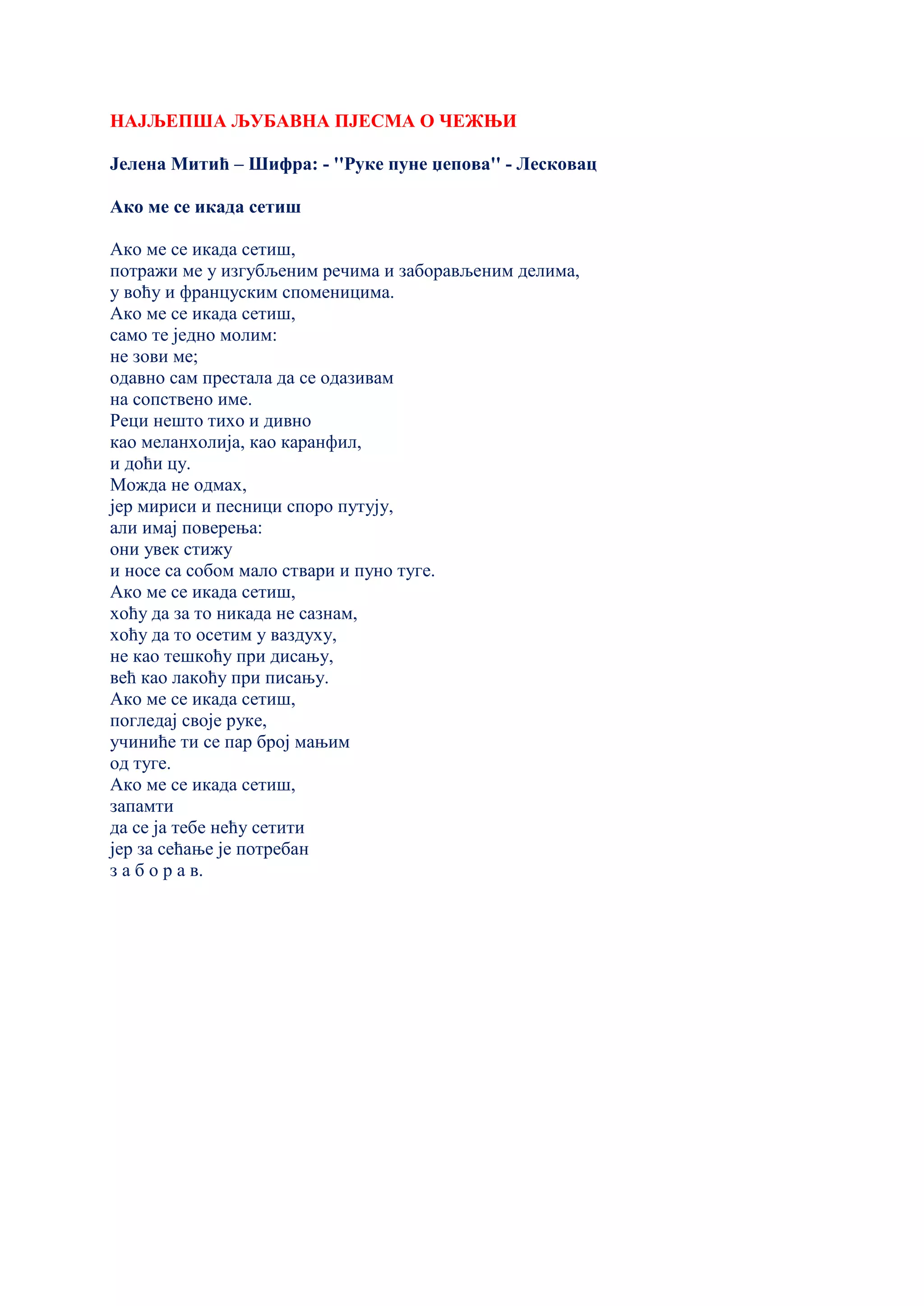 НАЈЉЕПША ЉУБАВНА ПЈЕСМА О ЧЕЖЊИ
Јелена Митић – Шифра: - ''Руке пуне џепова'' - Лесковац
Ако ме се икада сетиш
Ако ме се икада сетиш,
потражи ме у изгубљеним речима и заборављеним делима,
у воћу и француским споменицима.
Ако ме се икада сетиш,
само те једно молим:
не зови ме;
одавно сам престала да се одазивам
на сопствено име.
Реци нешто тихо и дивно
као меланхолија, као каранфил,
и доћи цу.
Можда не одмах,
јер мириси и песници споро путују,
али имај поверења:
они увек стижу
и носе са собом мало ствари и пуно туге.
Ако ме се икада сетиш,
хоћу да за то никада не сазнам,
хоћу да то осетим у ваздуху,
не као тешкоћу при дисању,
већ као лакоћу при писању.
Ако ме се икада сетиш,
погледај своје руке,
учиниће ти се пар број мањим
од туге.
Ако ме се икада сетиш,
запамти
да се ја тебе нећу сетити
јер за сећање је потребан
з а б о р а в.
 