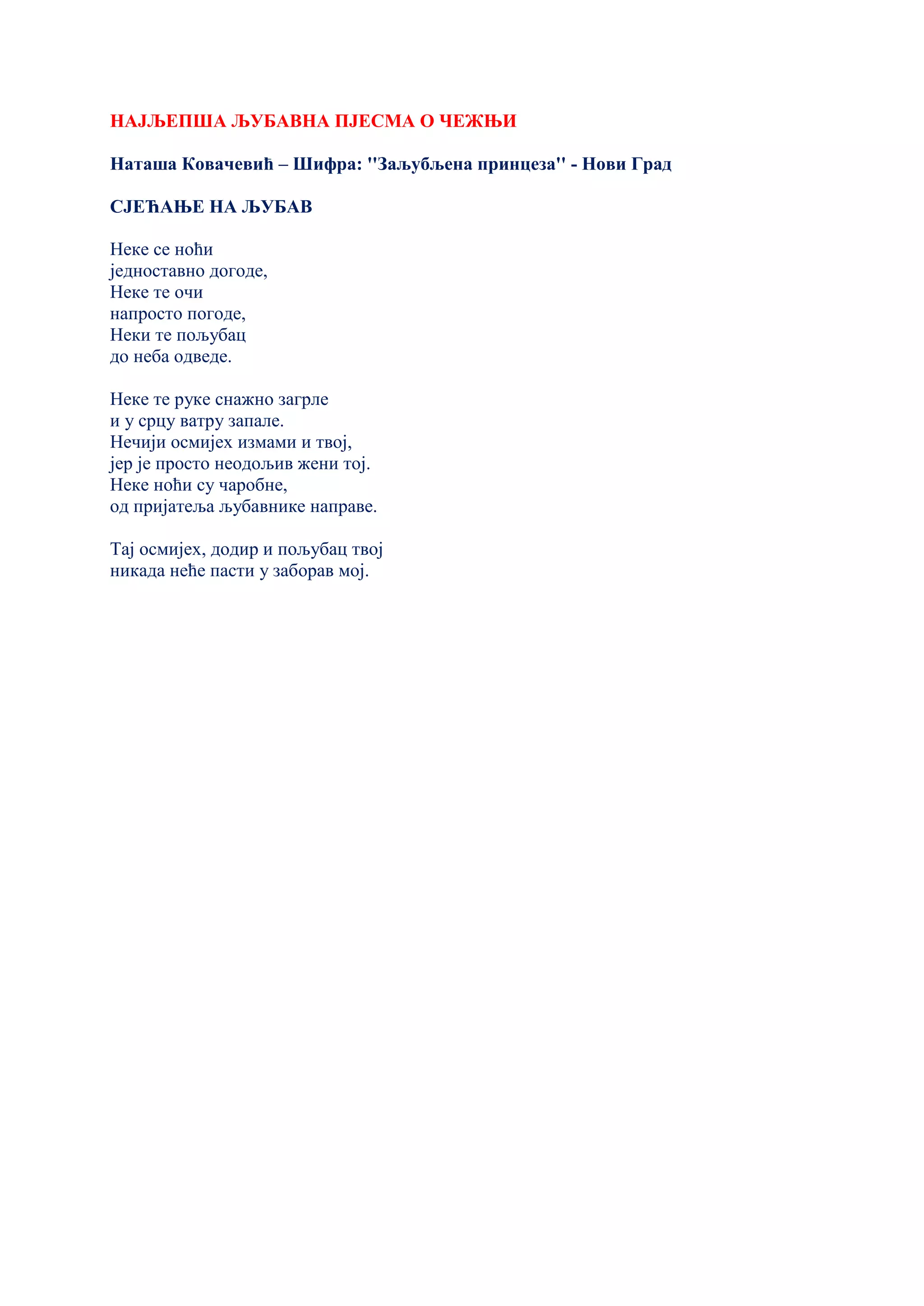 НАЈЉЕПША ЉУБАВНА ПЈЕСМА О ЧЕЖЊИ
Наташа Ковачевић – Шифра: ''Заљубљена принцеза'' - Нови Град
СЈЕЋАЊЕ НА ЉУБАВ
Неке се ноћи
једноставно догоде,
Неке те очи
напросто погоде,
Неки те пољубац
до неба одведе.
Неке те руке снажно загрле
и у срцу ватру запале.
Нечији осмијех измами и твој,
јер је просто неодољив жени тој.
Неке ноћи су чаробне,
од пријатеља љубавнике направе.
Тај осмијех, додир и пољубац твој
никада неће пасти у заборав мој.
 