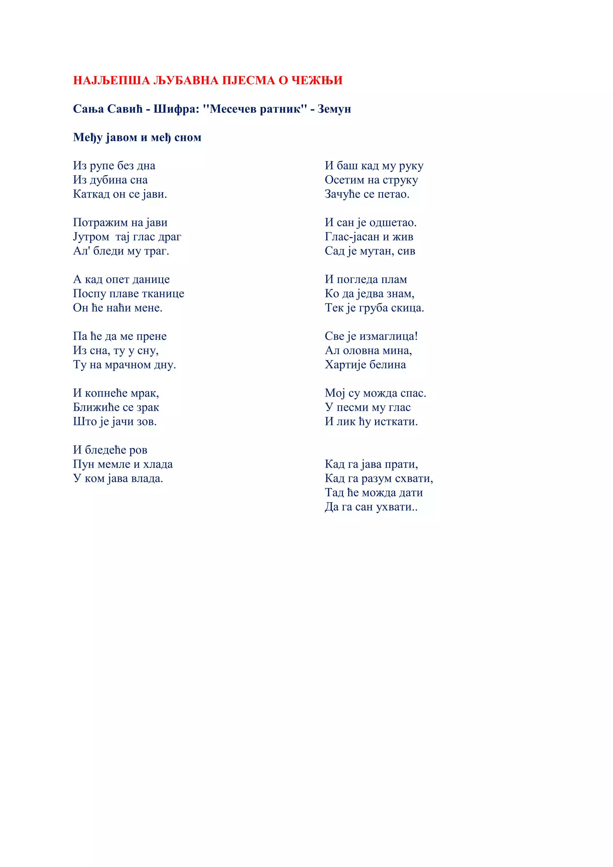 НАЈЉЕПША ЉУБАВНА ПЈЕСМА О ЧЕЖЊИ
Сања Савић - Шифра: ''Месечев ратник'' - Земун
Међу јавом и међ сном
Из рупе без дна
Из дубина сна
Каткад он се јави.
Потражим на јави
Јутром тај глас драг
Ал' бледи му траг.
А кад опет данице
Поспу плаве тканице
Он ће наћи мене.
Па ће да ме прене
Из сна, ту у сну,
Ту на мрачном дну.
И копнеће мрак,
Ближиће се зрак
Што је јачи зов.
И бледеће ров
Пун мемле и хлада
У ком јава влада.
И баш кад му руку
Осетим на струку
Зачуће се петао.
И сан је одшетао.
Глас-јасан и жив
Сад је мутан, сив
И погледа плам
Ко да једва знам,
Тек је груба скица.
Све је измаглица!
Ал оловна мина,
Хартије белина
Мој су можда спас.
У песми му глас
И лик ћу исткати.
Кад га јава прати,
Кад га разум схвати,
Тад ће можда дати
Да га сан ухвати..
 