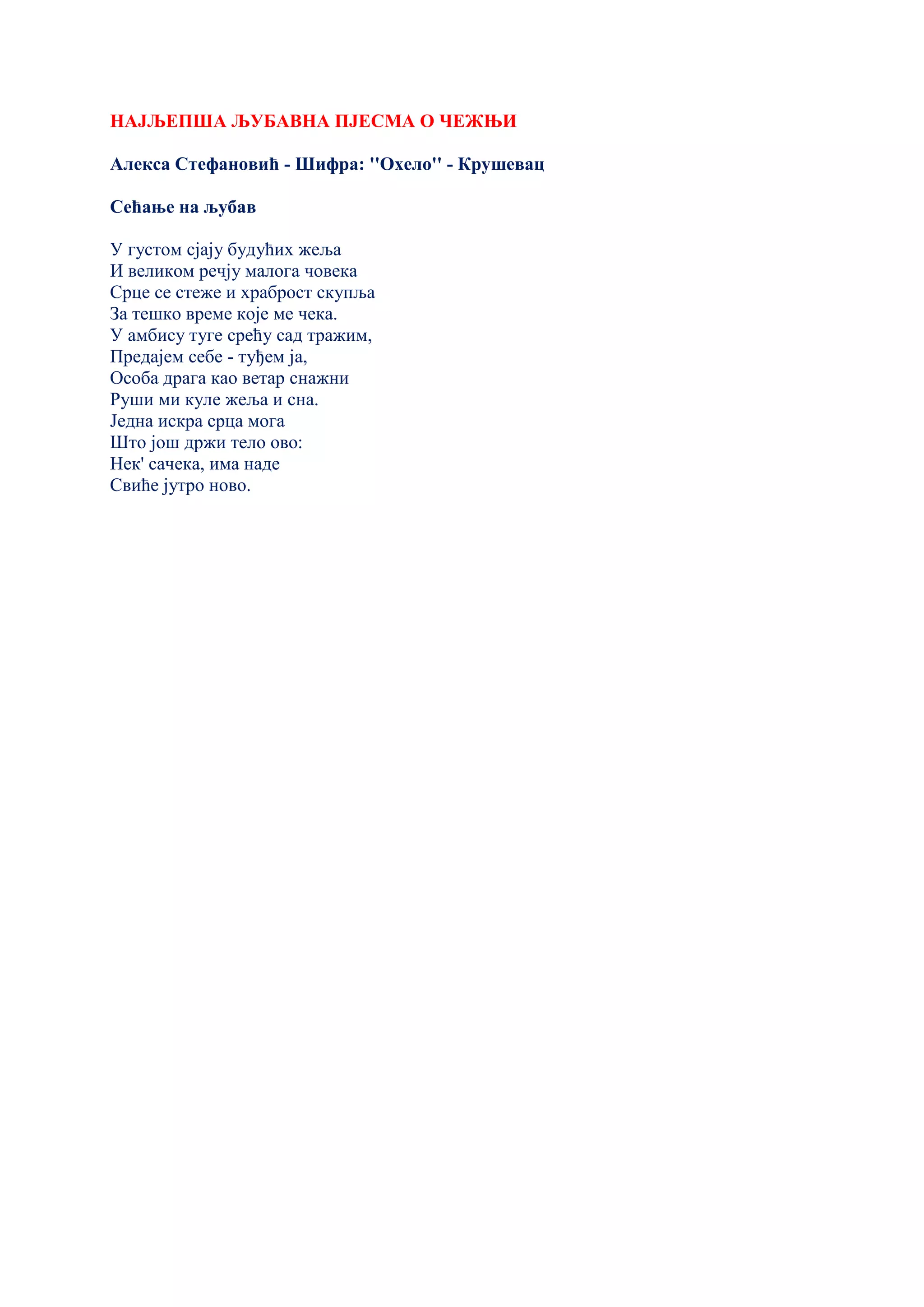 НАЈЉЕПША ЉУБАВНА ПЈЕСМА О ЧЕЖЊИ
Алекса Стефановић - Шифра: ''Охело'' - Крушевац
Сећање на љубав
У густом сјају будућих жеља
И великом речју малога човека
Срце се стеже и храброст скупља
За тешко време које ме чека.
У амбису туге срећу сад тражим,
Предајем себе - туђем ја,
Особа драга као ветар снажни
Руши ми куле жеља и сна.
Једна искра срца мога
Што још држи тело ово:
Нек' сачека, има наде
Свиће јутро ново.
 