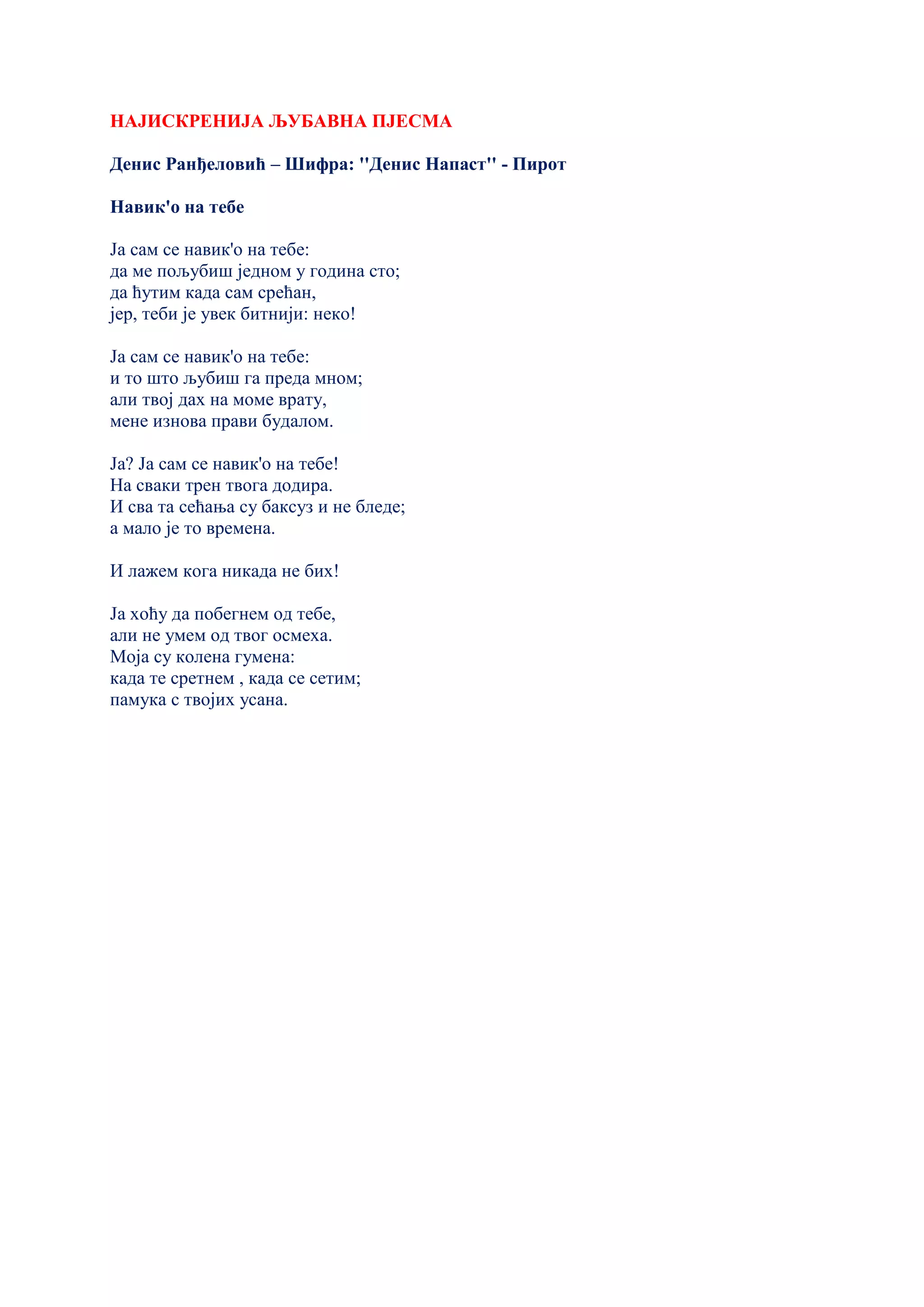 НАЈИСКРЕНИЈА ЉУБАВНА ПЈЕСМА
Денис Ранђеловић – Шифра: ''Денис Напаст'' - Пирот
Навик'о на тебе
Ја сам се навик'о на тебе:
да ме пољубиш једном у година сто;
да ћутим када сам срећан,
јер, теби је увек битнији: неко!
Ја сам се навик'о на тебе:
и то што љубиш га преда мном;
али твој дах на моме врату,
мене изнова прави будалом.
Ја? Ја сам се навик'о на тебе!
На сваки трен твога додира.
И сва та сећања су баксуз и не бледе;
а мало је то времена.
И лажем кога никада не бих!
Ја хоћу да побегнем од тебе,
али не умем од твог осмеха.
Моја су колена гумена:
када те сретнем , када се сетим;
памука с твојих усана.
 