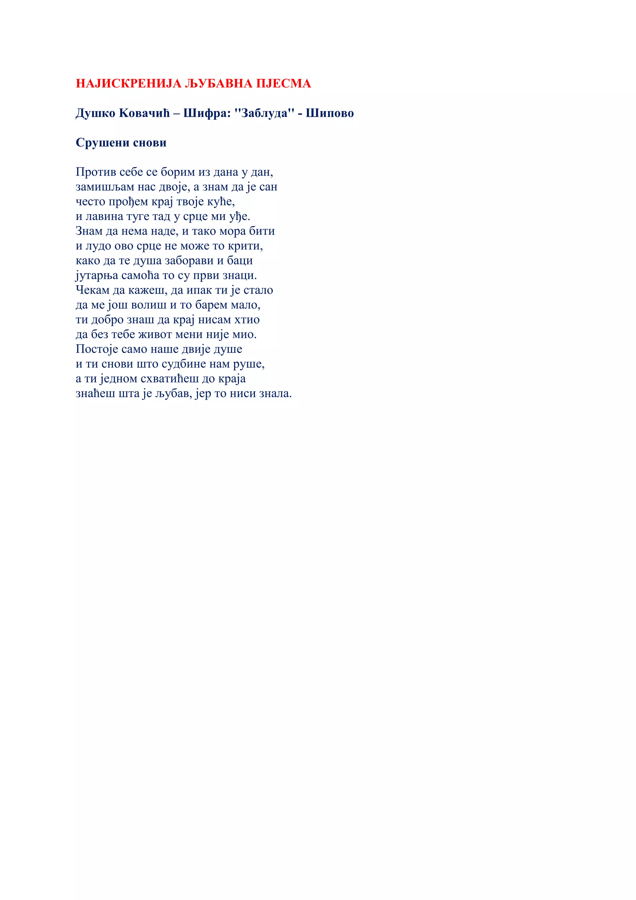 НАЈИСКРЕНИЈА ЉУБАВНА ПЈЕСМА
Душко Kовачић – Шифра: ''Заблуда'' - Шипово
Срушени снови
Против себе се борим из дана у дан,
замишљам нас двоје, а знам да је сан
често прођем крај твоје куће,
и лавина туге тад у срце ми уђе.
Знам да нема наде, и тако мора бити
и лудо ово срце не може то крити,
како да те душа заборави и баци
јутарња самоћа то су први знаци.
Чекам да кажеш, да ипак ти је стало
да ме још волиш и то барем мало,
ти добро знаш да крај нисам хтио
да без тебе живот мени није мио.
Постоје само наше двије душе
и ти снови што судбине нам руше,
а ти једном схватићеш до краја
знаћеш шта је љубав, јер то ниси знала.
 