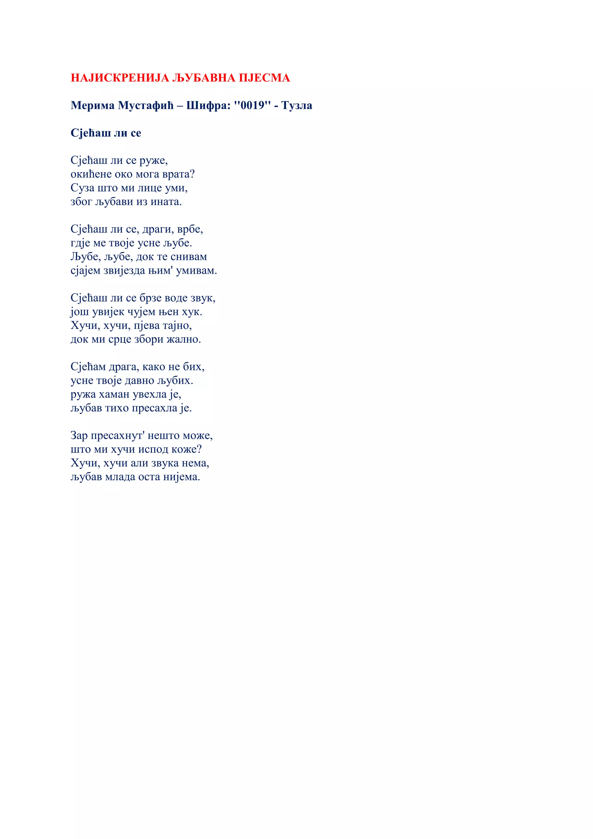 НАЈИСКРЕНИЈА ЉУБАВНА ПЈЕСМА
Мерима Мустафић – Шифра: ''0019'' - Тузла
Сјећаш ли се
Сјећаш ли се руже,
окићене око мога врата?
Суза што ми лице уми,
због љубави из ината.
Сјећаш ли се, драги, врбе,
гдје ме твоје усне љубе.
Љубе, љубе, док те снивам
сјајем звијезда њим' умивам.
Сјећаш ли се брзе воде звук,
још увијек чујем њен хук.
Хучи, хучи, пјева тајно,
док ми срце збори жално.
Сјећам драга, како не бих,
усне твоје давно љубих.
ружа хаман увехла је,
љубав тихо пресахла је.
Зар пресахнут' нешто може,
што ми хучи испод коже?
Хучи, хучи али звука нема,
љубав млада оста нијема.
 
